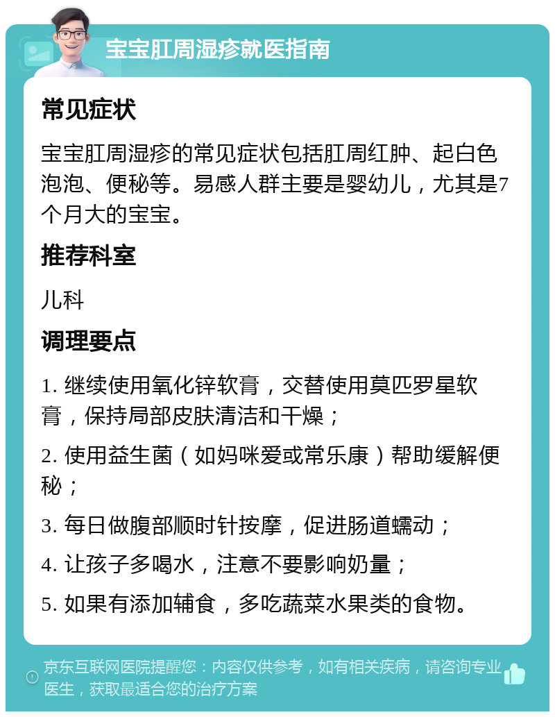 宝宝肛周湿疹就医指南 常见症状 宝宝肛周湿疹的常见症状包括肛周红肿、起白色泡泡、便秘等。易感人群主要是婴幼儿，尤其是7个月大的宝宝。 推荐科室 儿科 调理要点 1. 继续使用氧化锌软膏，交替使用莫匹罗星软膏，保持局部皮肤清洁和干燥； 2. 使用益生菌（如妈咪爱或常乐康）帮助缓解便秘； 3. 每日做腹部顺时针按摩，促进肠道蠕动； 4. 让孩子多喝水，注意不要影响奶量； 5. 如果有添加辅食，多吃蔬菜水果类的食物。