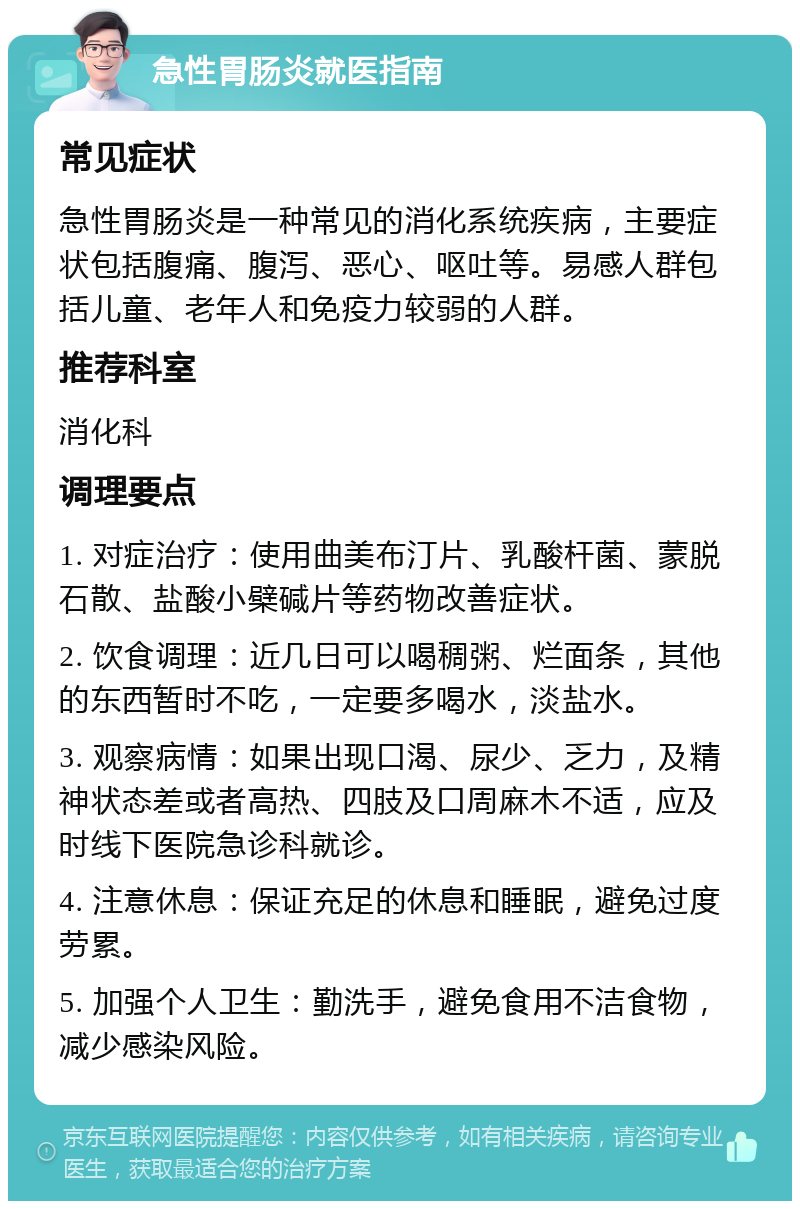 急性胃肠炎就医指南 常见症状 急性胃肠炎是一种常见的消化系统疾病，主要症状包括腹痛、腹泻、恶心、呕吐等。易感人群包括儿童、老年人和免疫力较弱的人群。 推荐科室 消化科 调理要点 1. 对症治疗：使用曲美布汀片、乳酸杆菌、蒙脱石散、盐酸小檗碱片等药物改善症状。 2. 饮食调理：近几日可以喝稠粥、烂面条，其他的东西暂时不吃，一定要多喝水，淡盐水。 3. 观察病情：如果出现口渴、尿少、乏力，及精神状态差或者高热、四肢及口周麻木不适，应及时线下医院急诊科就诊。 4. 注意休息：保证充足的休息和睡眠，避免过度劳累。 5. 加强个人卫生：勤洗手，避免食用不洁食物，减少感染风险。