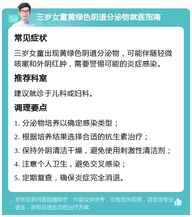 三岁女童黄绿色阴道分泌物就医指南 常见症状 三岁女童出现黄绿色阴道分泌物，可能伴随轻微咳嗽和外阴红肿，需要警惕可能的炎症感染。 推荐科室 建议就诊于儿科或妇科。 调理要点 1. 分泌物培养以确定感染类型； 2. 根据培养结果选择合适的抗生素治疗； 3. 保持外阴清洁干燥，避免使用刺激性清洁剂； 4. 注意个人卫生，避免交叉感染； 5. 定期复查，确保炎症完全消退。