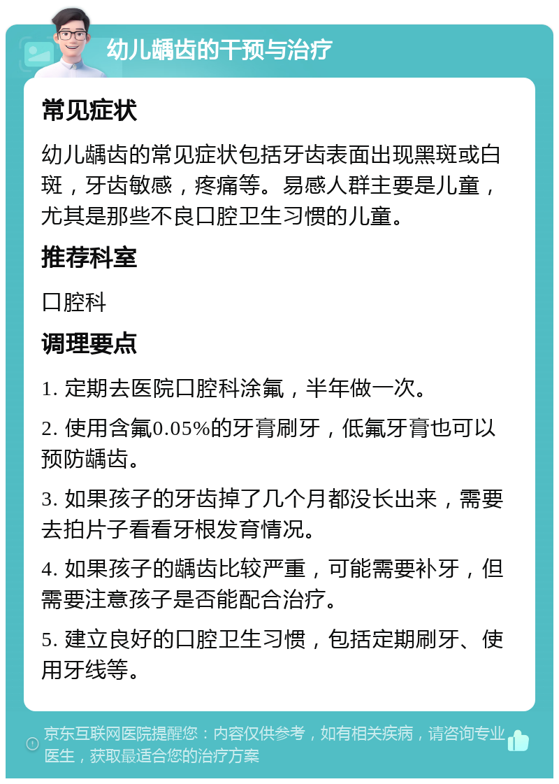 幼儿龋齿的干预与治疗 常见症状 幼儿龋齿的常见症状包括牙齿表面出现黑斑或白斑，牙齿敏感，疼痛等。易感人群主要是儿童，尤其是那些不良口腔卫生习惯的儿童。 推荐科室 口腔科 调理要点 1. 定期去医院口腔科涂氟，半年做一次。 2. 使用含氟0.05%的牙膏刷牙，低氟牙膏也可以预防龋齿。 3. 如果孩子的牙齿掉了几个月都没长出来，需要去拍片子看看牙根发育情况。 4. 如果孩子的龋齿比较严重，可能需要补牙，但需要注意孩子是否能配合治疗。 5. 建立良好的口腔卫生习惯，包括定期刷牙、使用牙线等。