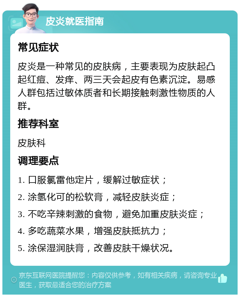 皮炎就医指南 常见症状 皮炎是一种常见的皮肤病，主要表现为皮肤起凸起红痘、发痒、两三天会起皮有色素沉淀。易感人群包括过敏体质者和长期接触刺激性物质的人群。 推荐科室 皮肤科 调理要点 1. 口服氯雷他定片，缓解过敏症状； 2. 涂氢化可的松软膏，减轻皮肤炎症； 3. 不吃辛辣刺激的食物，避免加重皮肤炎症； 4. 多吃蔬菜水果，增强皮肤抵抗力； 5. 涂保湿润肤膏，改善皮肤干燥状况。