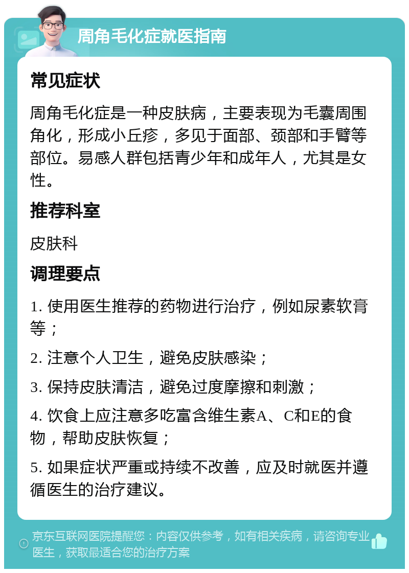 周角毛化症就医指南 常见症状 周角毛化症是一种皮肤病，主要表现为毛囊周围角化，形成小丘疹，多见于面部、颈部和手臂等部位。易感人群包括青少年和成年人，尤其是女性。 推荐科室 皮肤科 调理要点 1. 使用医生推荐的药物进行治疗，例如尿素软膏等； 2. 注意个人卫生，避免皮肤感染； 3. 保持皮肤清洁，避免过度摩擦和刺激； 4. 饮食上应注意多吃富含维生素A、C和E的食物，帮助皮肤恢复； 5. 如果症状严重或持续不改善，应及时就医并遵循医生的治疗建议。