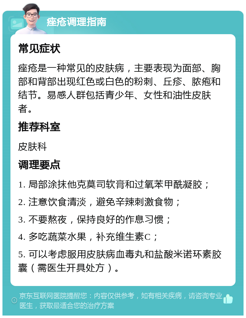 痤疮调理指南 常见症状 痤疮是一种常见的皮肤病，主要表现为面部、胸部和背部出现红色或白色的粉刺、丘疹、脓疱和结节。易感人群包括青少年、女性和油性皮肤者。 推荐科室 皮肤科 调理要点 1. 局部涂抹他克莫司软膏和过氧苯甲酰凝胶； 2. 注意饮食清淡，避免辛辣刺激食物； 3. 不要熬夜，保持良好的作息习惯； 4. 多吃蔬菜水果，补充维生素C； 5. 可以考虑服用皮肤病血毒丸和盐酸米诺环素胶囊（需医生开具处方）。