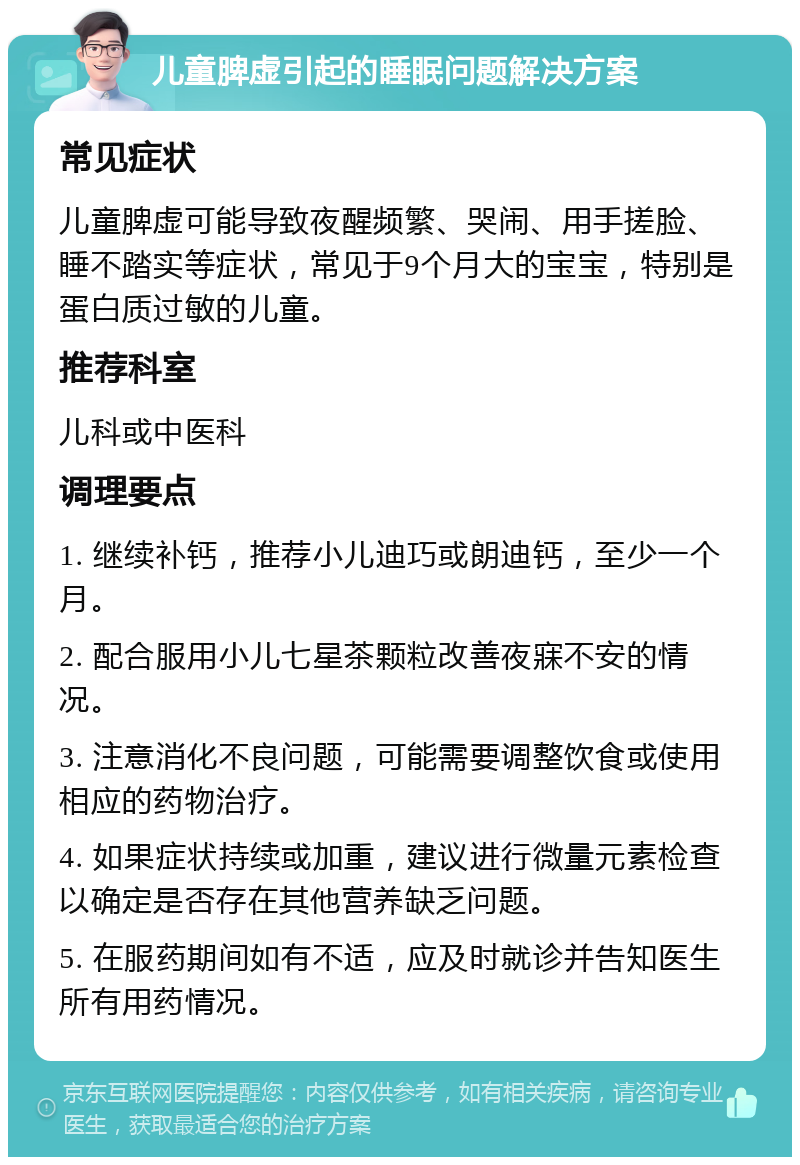 儿童脾虚引起的睡眠问题解决方案 常见症状 儿童脾虚可能导致夜醒频繁、哭闹、用手搓脸、睡不踏实等症状，常见于9个月大的宝宝，特别是蛋白质过敏的儿童。 推荐科室 儿科或中医科 调理要点 1. 继续补钙，推荐小儿迪巧或朗迪钙，至少一个月。 2. 配合服用小儿七星茶颗粒改善夜寐不安的情况。 3. 注意消化不良问题，可能需要调整饮食或使用相应的药物治疗。 4. 如果症状持续或加重，建议进行微量元素检查以确定是否存在其他营养缺乏问题。 5. 在服药期间如有不适，应及时就诊并告知医生所有用药情况。