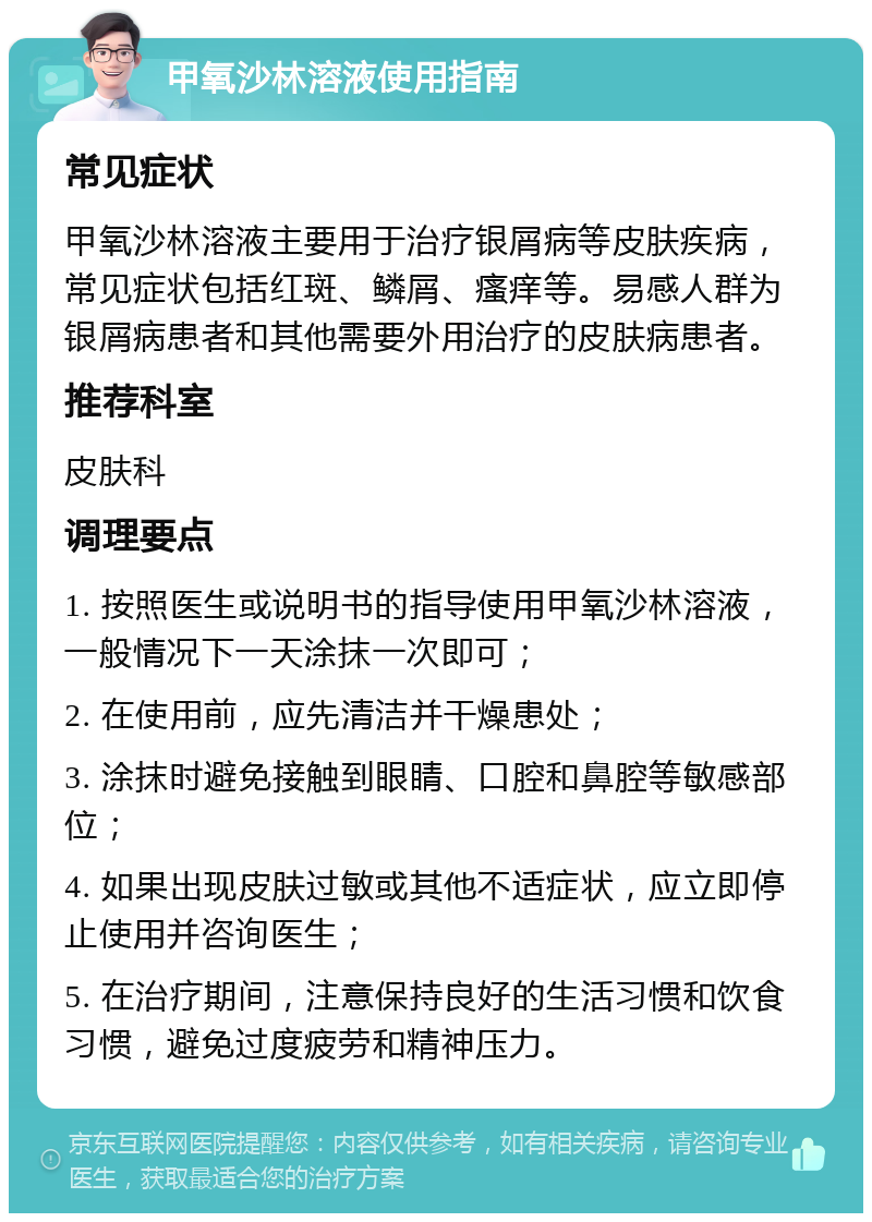 甲氧沙林溶液使用指南 常见症状 甲氧沙林溶液主要用于治疗银屑病等皮肤疾病，常见症状包括红斑、鳞屑、瘙痒等。易感人群为银屑病患者和其他需要外用治疗的皮肤病患者。 推荐科室 皮肤科 调理要点 1. 按照医生或说明书的指导使用甲氧沙林溶液，一般情况下一天涂抹一次即可； 2. 在使用前，应先清洁并干燥患处； 3. 涂抹时避免接触到眼睛、口腔和鼻腔等敏感部位； 4. 如果出现皮肤过敏或其他不适症状，应立即停止使用并咨询医生； 5. 在治疗期间，注意保持良好的生活习惯和饮食习惯，避免过度疲劳和精神压力。