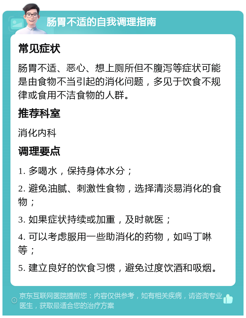 肠胃不适的自我调理指南 常见症状 肠胃不适、恶心、想上厕所但不腹泻等症状可能是由食物不当引起的消化问题，多见于饮食不规律或食用不洁食物的人群。 推荐科室 消化内科 调理要点 1. 多喝水，保持身体水分； 2. 避免油腻、刺激性食物，选择清淡易消化的食物； 3. 如果症状持续或加重，及时就医； 4. 可以考虑服用一些助消化的药物，如吗丁啉等； 5. 建立良好的饮食习惯，避免过度饮酒和吸烟。