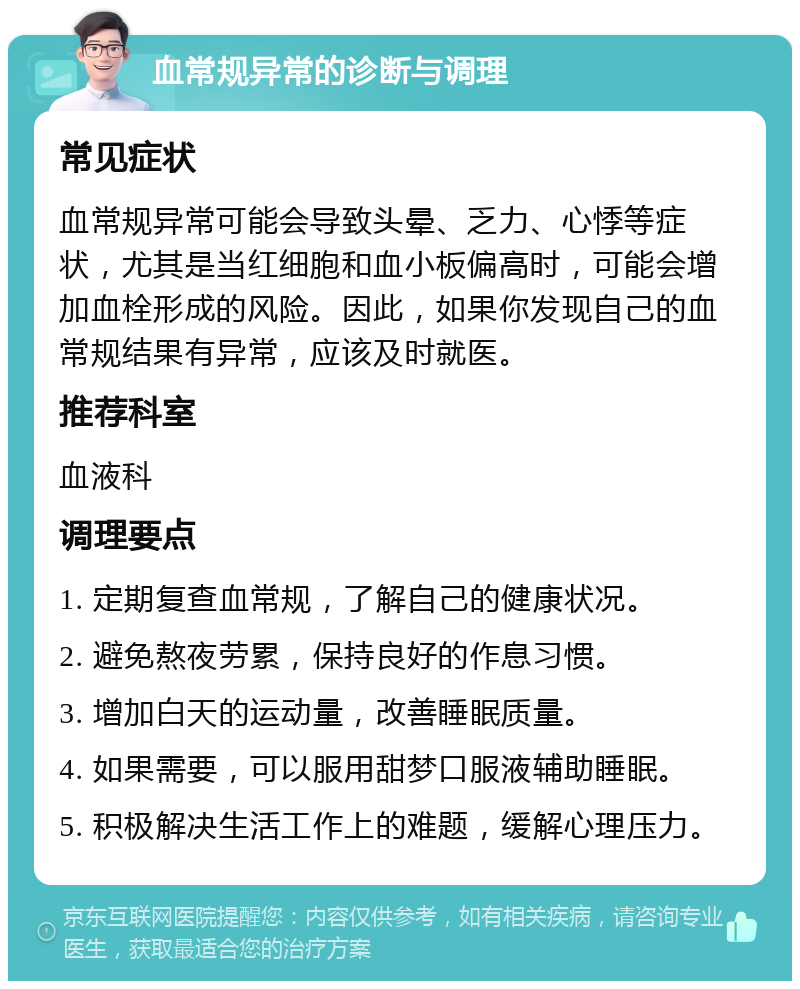 血常规异常的诊断与调理 常见症状 血常规异常可能会导致头晕、乏力、心悸等症状，尤其是当红细胞和血小板偏高时，可能会增加血栓形成的风险。因此，如果你发现自己的血常规结果有异常，应该及时就医。 推荐科室 血液科 调理要点 1. 定期复查血常规，了解自己的健康状况。 2. 避免熬夜劳累，保持良好的作息习惯。 3. 增加白天的运动量，改善睡眠质量。 4. 如果需要，可以服用甜梦口服液辅助睡眠。 5. 积极解决生活工作上的难题，缓解心理压力。