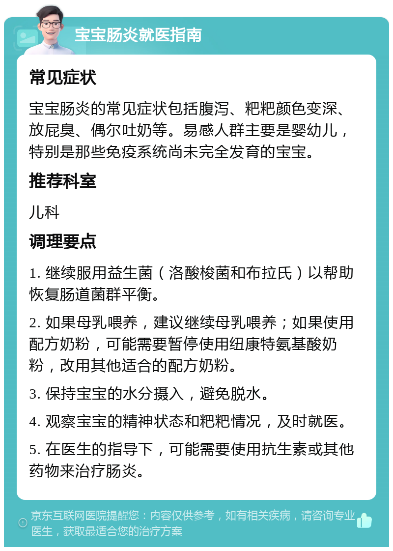 宝宝肠炎就医指南 常见症状 宝宝肠炎的常见症状包括腹泻、粑粑颜色变深、放屁臭、偶尔吐奶等。易感人群主要是婴幼儿，特别是那些免疫系统尚未完全发育的宝宝。 推荐科室 儿科 调理要点 1. 继续服用益生菌（洛酸梭菌和布拉氏）以帮助恢复肠道菌群平衡。 2. 如果母乳喂养，建议继续母乳喂养；如果使用配方奶粉，可能需要暂停使用纽康特氨基酸奶粉，改用其他适合的配方奶粉。 3. 保持宝宝的水分摄入，避免脱水。 4. 观察宝宝的精神状态和粑粑情况，及时就医。 5. 在医生的指导下，可能需要使用抗生素或其他药物来治疗肠炎。