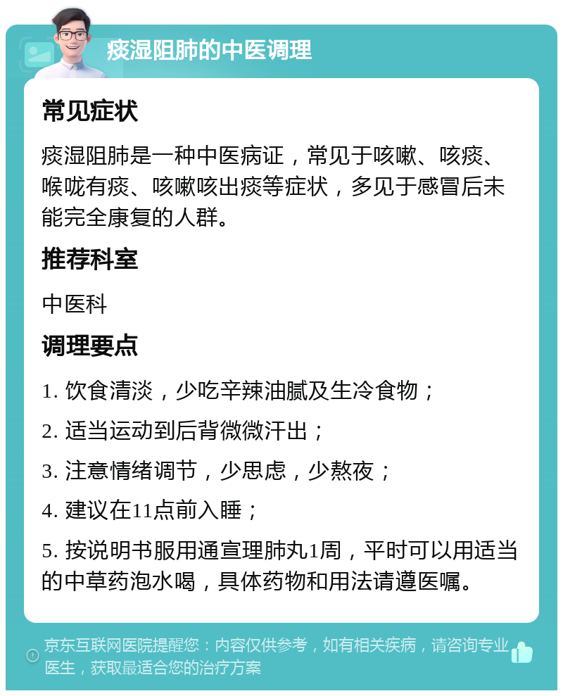 痰湿阻肺的中医调理 常见症状 痰湿阻肺是一种中医病证，常见于咳嗽、咳痰、喉咙有痰、咳嗽咳出痰等症状，多见于感冒后未能完全康复的人群。 推荐科室 中医科 调理要点 1. 饮食清淡，少吃辛辣油腻及生冷食物； 2. 适当运动到后背微微汗出； 3. 注意情绪调节，少思虑，少熬夜； 4. 建议在11点前入睡； 5. 按说明书服用通宣理肺丸1周，平时可以用适当的中草药泡水喝，具体药物和用法请遵医嘱。