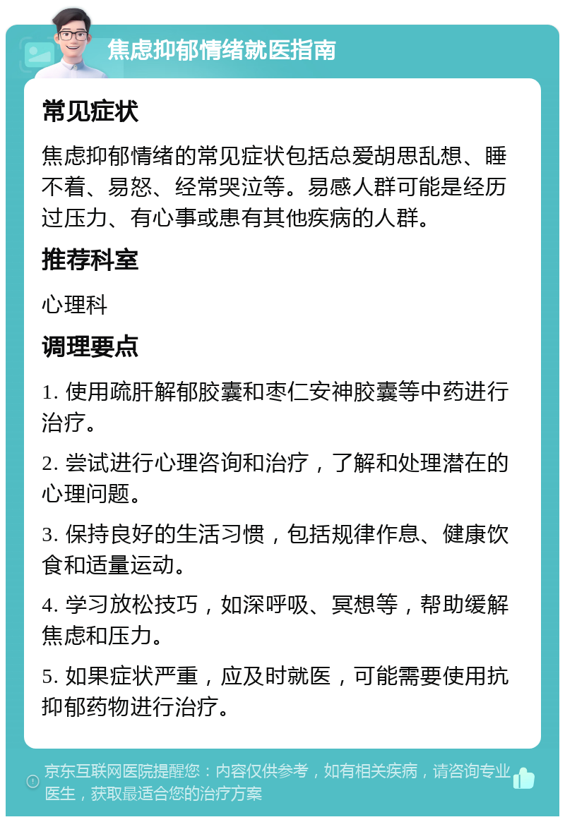 焦虑抑郁情绪就医指南 常见症状 焦虑抑郁情绪的常见症状包括总爱胡思乱想、睡不着、易怒、经常哭泣等。易感人群可能是经历过压力、有心事或患有其他疾病的人群。 推荐科室 心理科 调理要点 1. 使用疏肝解郁胶囊和枣仁安神胶囊等中药进行治疗。 2. 尝试进行心理咨询和治疗，了解和处理潜在的心理问题。 3. 保持良好的生活习惯，包括规律作息、健康饮食和适量运动。 4. 学习放松技巧，如深呼吸、冥想等，帮助缓解焦虑和压力。 5. 如果症状严重，应及时就医，可能需要使用抗抑郁药物进行治疗。