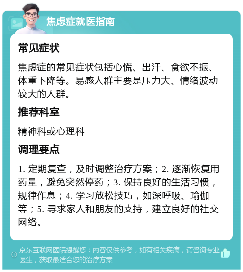 焦虑症就医指南 常见症状 焦虑症的常见症状包括心慌、出汗、食欲不振、体重下降等。易感人群主要是压力大、情绪波动较大的人群。 推荐科室 精神科或心理科 调理要点 1. 定期复查，及时调整治疗方案；2. 逐渐恢复用药量，避免突然停药；3. 保持良好的生活习惯，规律作息；4. 学习放松技巧，如深呼吸、瑜伽等；5. 寻求家人和朋友的支持，建立良好的社交网络。