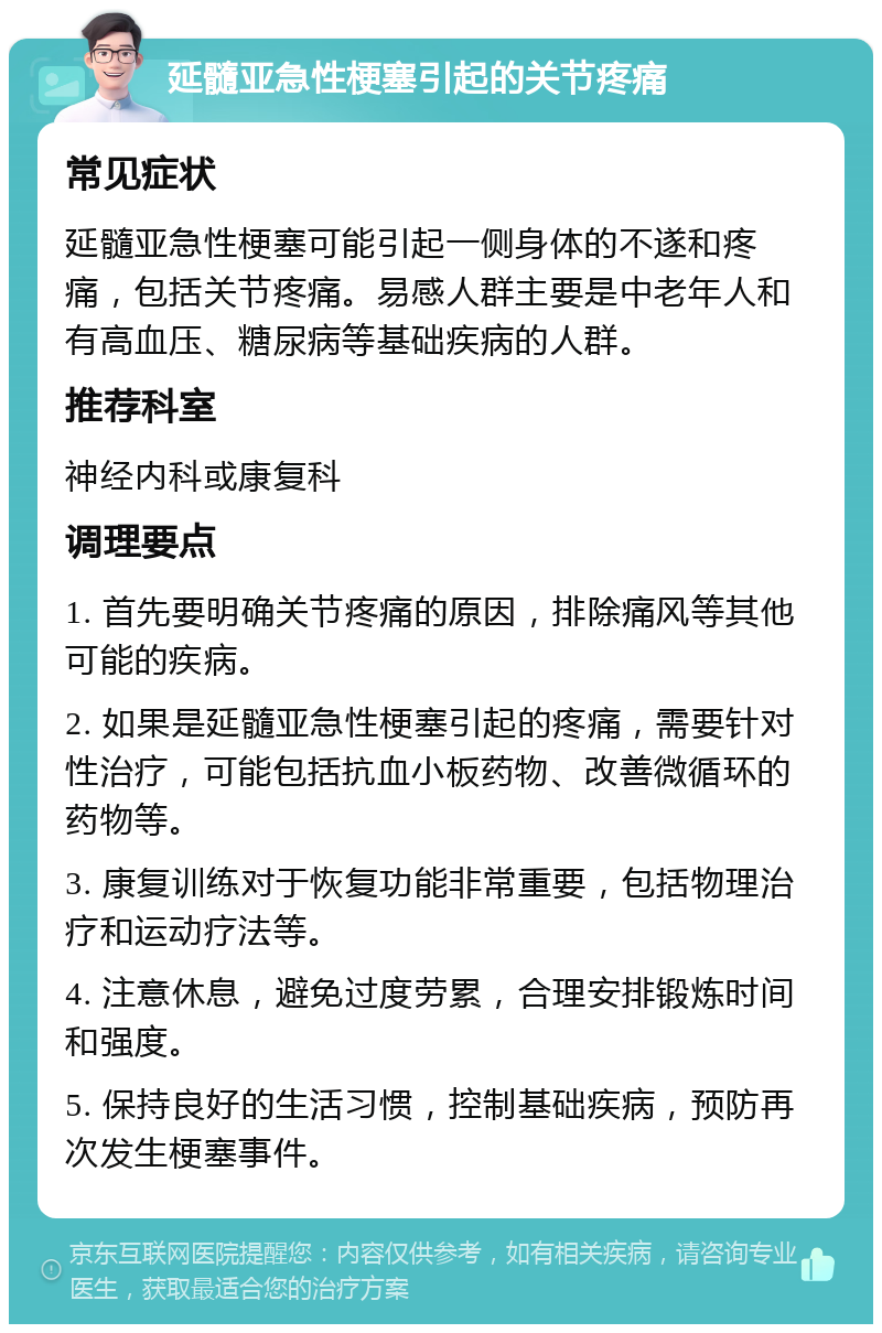 延髓亚急性梗塞引起的关节疼痛 常见症状 延髓亚急性梗塞可能引起一侧身体的不遂和疼痛，包括关节疼痛。易感人群主要是中老年人和有高血压、糖尿病等基础疾病的人群。 推荐科室 神经内科或康复科 调理要点 1. 首先要明确关节疼痛的原因，排除痛风等其他可能的疾病。 2. 如果是延髓亚急性梗塞引起的疼痛，需要针对性治疗，可能包括抗血小板药物、改善微循环的药物等。 3. 康复训练对于恢复功能非常重要，包括物理治疗和运动疗法等。 4. 注意休息，避免过度劳累，合理安排锻炼时间和强度。 5. 保持良好的生活习惯，控制基础疾病，预防再次发生梗塞事件。