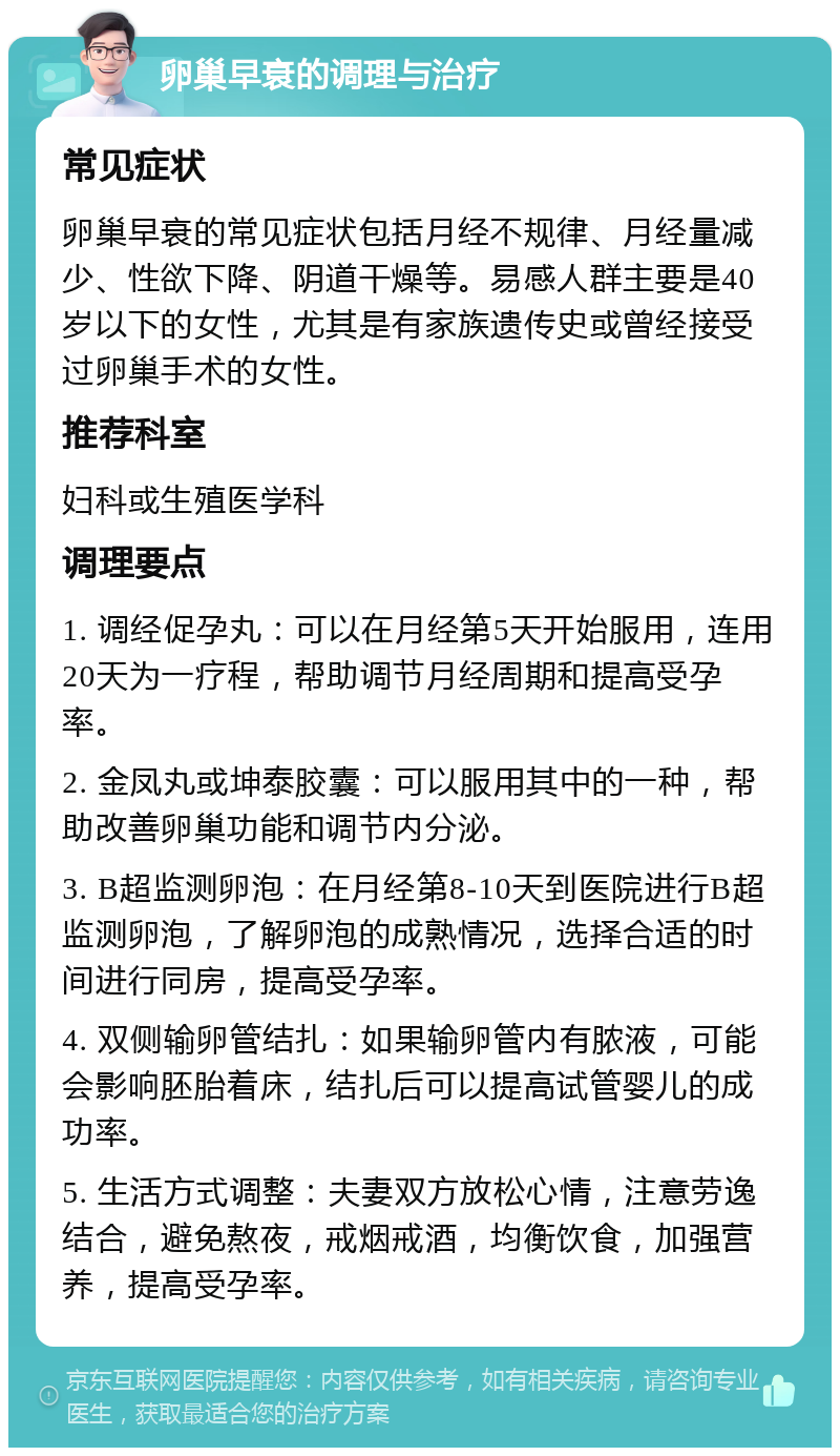 卵巢早衰的调理与治疗 常见症状 卵巢早衰的常见症状包括月经不规律、月经量减少、性欲下降、阴道干燥等。易感人群主要是40岁以下的女性，尤其是有家族遗传史或曾经接受过卵巢手术的女性。 推荐科室 妇科或生殖医学科 调理要点 1. 调经促孕丸：可以在月经第5天开始服用，连用20天为一疗程，帮助调节月经周期和提高受孕率。 2. 金凤丸或坤泰胶囊：可以服用其中的一种，帮助改善卵巢功能和调节内分泌。 3. B超监测卵泡：在月经第8-10天到医院进行B超监测卵泡，了解卵泡的成熟情况，选择合适的时间进行同房，提高受孕率。 4. 双侧输卵管结扎：如果输卵管内有脓液，可能会影响胚胎着床，结扎后可以提高试管婴儿的成功率。 5. 生活方式调整：夫妻双方放松心情，注意劳逸结合，避免熬夜，戒烟戒酒，均衡饮食，加强营养，提高受孕率。