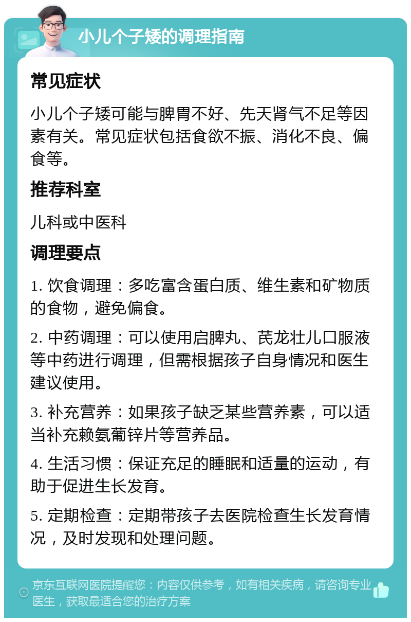 小儿个子矮的调理指南 常见症状 小儿个子矮可能与脾胃不好、先天肾气不足等因素有关。常见症状包括食欲不振、消化不良、偏食等。 推荐科室 儿科或中医科 调理要点 1. 饮食调理：多吃富含蛋白质、维生素和矿物质的食物，避免偏食。 2. 中药调理：可以使用启脾丸、芪龙壮儿口服液等中药进行调理，但需根据孩子自身情况和医生建议使用。 3. 补充营养：如果孩子缺乏某些营养素，可以适当补充赖氨葡锌片等营养品。 4. 生活习惯：保证充足的睡眠和适量的运动，有助于促进生长发育。 5. 定期检查：定期带孩子去医院检查生长发育情况，及时发现和处理问题。