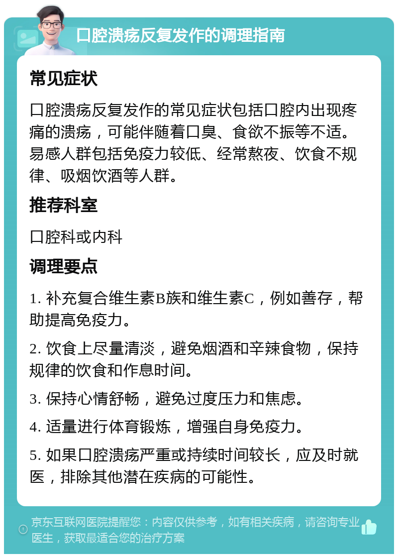 口腔溃疡反复发作的调理指南 常见症状 口腔溃疡反复发作的常见症状包括口腔内出现疼痛的溃疡，可能伴随着口臭、食欲不振等不适。易感人群包括免疫力较低、经常熬夜、饮食不规律、吸烟饮酒等人群。 推荐科室 口腔科或内科 调理要点 1. 补充复合维生素B族和维生素C，例如善存，帮助提高免疫力。 2. 饮食上尽量清淡，避免烟酒和辛辣食物，保持规律的饮食和作息时间。 3. 保持心情舒畅，避免过度压力和焦虑。 4. 适量进行体育锻炼，增强自身免疫力。 5. 如果口腔溃疡严重或持续时间较长，应及时就医，排除其他潜在疾病的可能性。