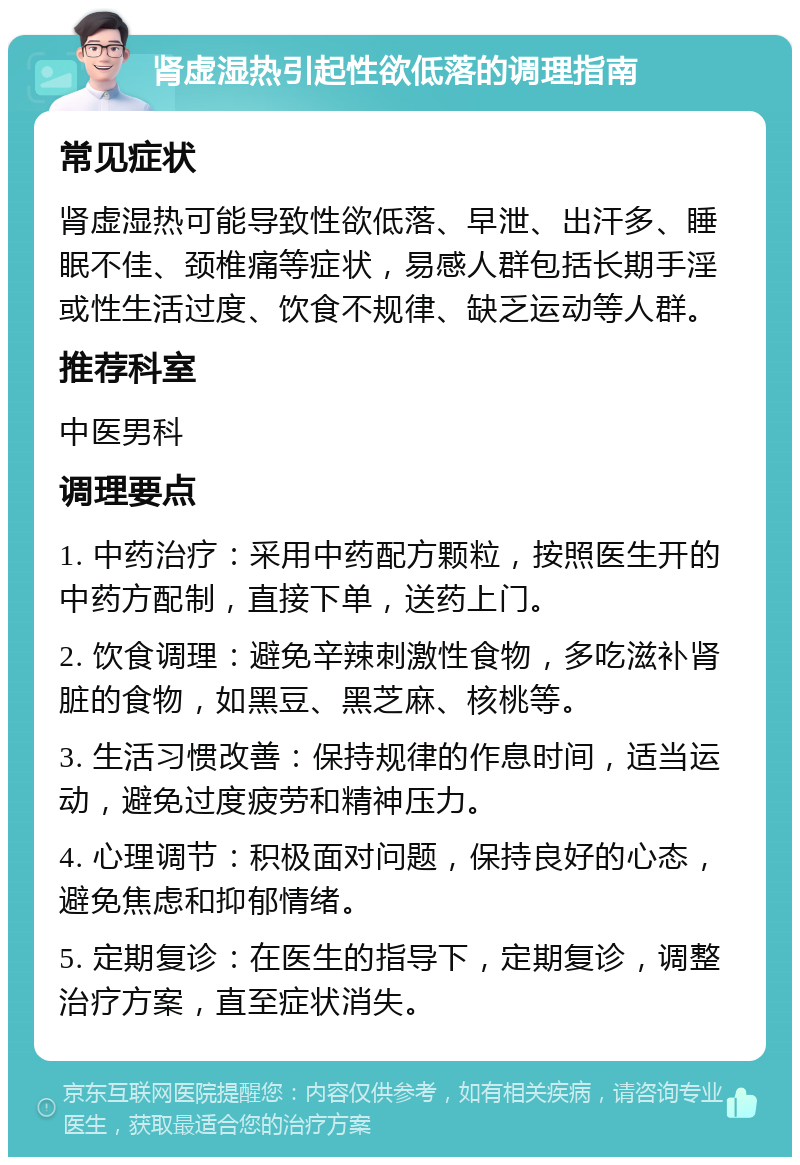 肾虚湿热引起性欲低落的调理指南 常见症状 肾虚湿热可能导致性欲低落、早泄、出汗多、睡眠不佳、颈椎痛等症状，易感人群包括长期手淫或性生活过度、饮食不规律、缺乏运动等人群。 推荐科室 中医男科 调理要点 1. 中药治疗：采用中药配方颗粒，按照医生开的中药方配制，直接下单，送药上门。 2. 饮食调理：避免辛辣刺激性食物，多吃滋补肾脏的食物，如黑豆、黑芝麻、核桃等。 3. 生活习惯改善：保持规律的作息时间，适当运动，避免过度疲劳和精神压力。 4. 心理调节：积极面对问题，保持良好的心态，避免焦虑和抑郁情绪。 5. 定期复诊：在医生的指导下，定期复诊，调整治疗方案，直至症状消失。