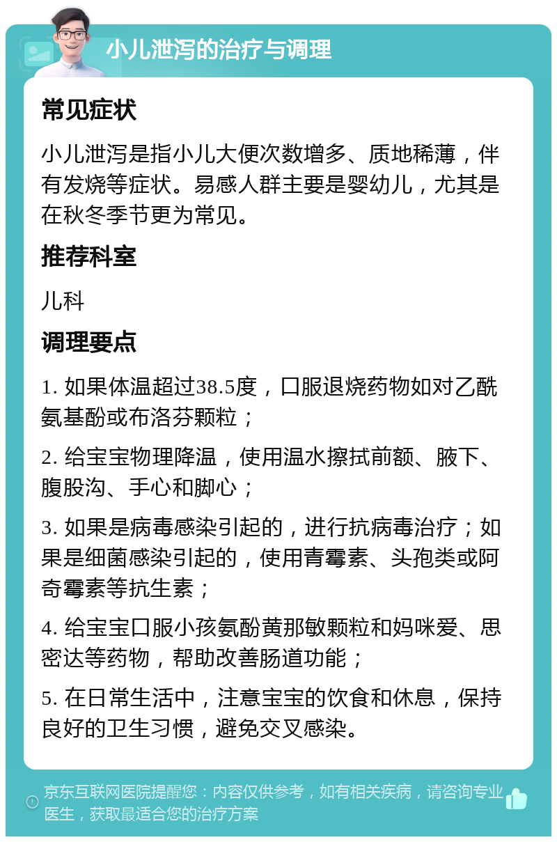 小儿泄泻的治疗与调理 常见症状 小儿泄泻是指小儿大便次数增多、质地稀薄，伴有发烧等症状。易感人群主要是婴幼儿，尤其是在秋冬季节更为常见。 推荐科室 儿科 调理要点 1. 如果体温超过38.5度，口服退烧药物如对乙酰氨基酚或布洛芬颗粒； 2. 给宝宝物理降温，使用温水擦拭前额、腋下、腹股沟、手心和脚心； 3. 如果是病毒感染引起的，进行抗病毒治疗；如果是细菌感染引起的，使用青霉素、头孢类或阿奇霉素等抗生素； 4. 给宝宝口服小孩氨酚黄那敏颗粒和妈咪爱、思密达等药物，帮助改善肠道功能； 5. 在日常生活中，注意宝宝的饮食和休息，保持良好的卫生习惯，避免交叉感染。