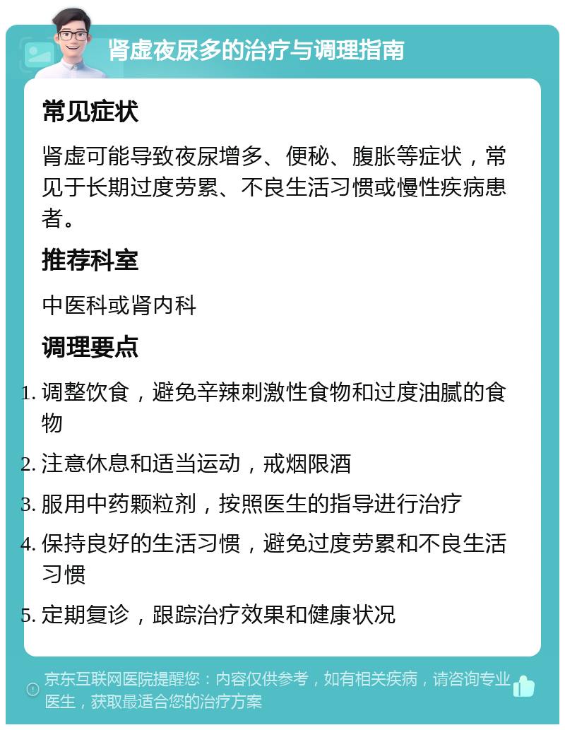 肾虚夜尿多的治疗与调理指南 常见症状 肾虚可能导致夜尿增多、便秘、腹胀等症状，常见于长期过度劳累、不良生活习惯或慢性疾病患者。 推荐科室 中医科或肾内科 调理要点 调整饮食，避免辛辣刺激性食物和过度油腻的食物 注意休息和适当运动，戒烟限酒 服用中药颗粒剂，按照医生的指导进行治疗 保持良好的生活习惯，避免过度劳累和不良生活习惯 定期复诊，跟踪治疗效果和健康状况