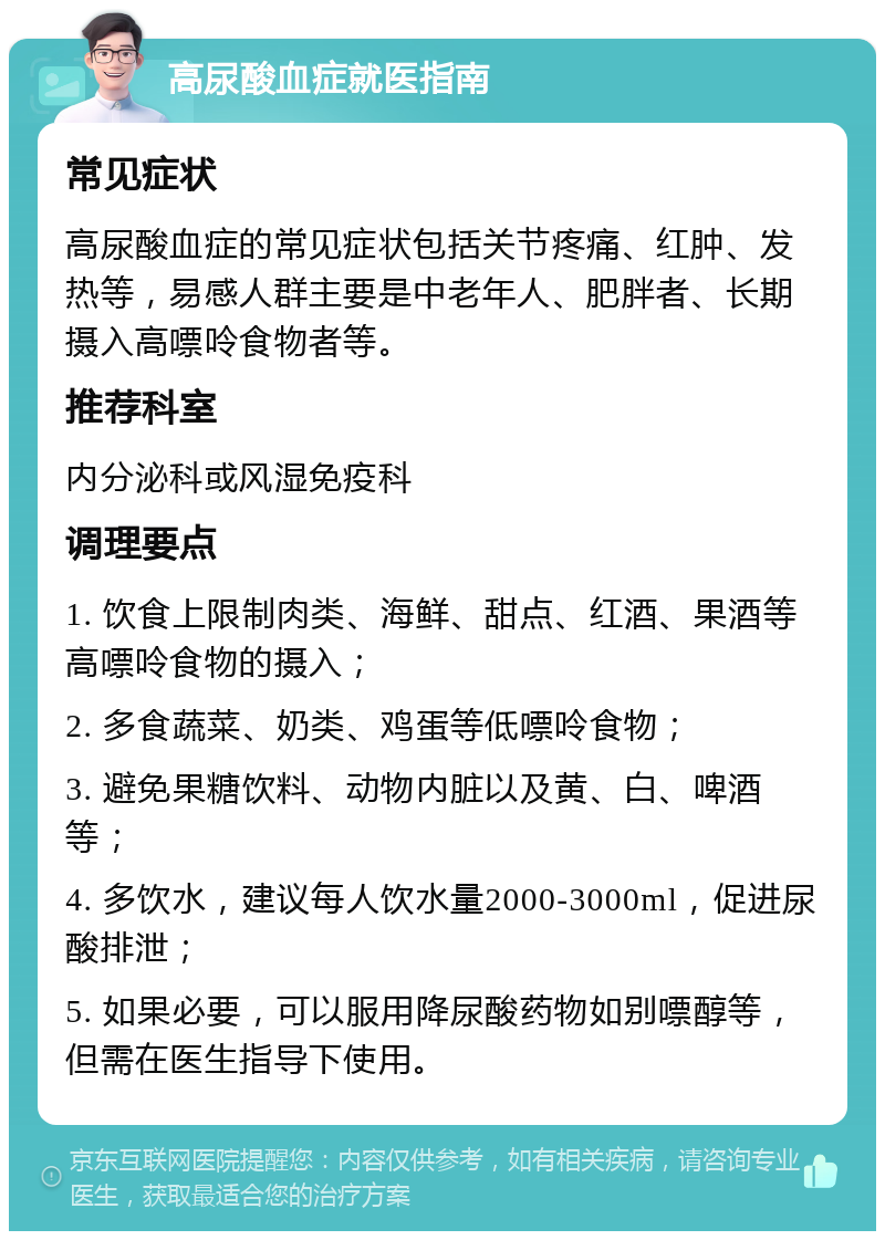 高尿酸血症就医指南 常见症状 高尿酸血症的常见症状包括关节疼痛、红肿、发热等，易感人群主要是中老年人、肥胖者、长期摄入高嘌呤食物者等。 推荐科室 内分泌科或风湿免疫科 调理要点 1. 饮食上限制肉类、海鲜、甜点、红酒、果酒等高嘌呤食物的摄入； 2. 多食蔬菜、奶类、鸡蛋等低嘌呤食物； 3. 避免果糖饮料、动物内脏以及黄、白、啤酒等； 4. 多饮水，建议每人饮水量2000-3000ml，促进尿酸排泄； 5. 如果必要，可以服用降尿酸药物如别嘌醇等，但需在医生指导下使用。