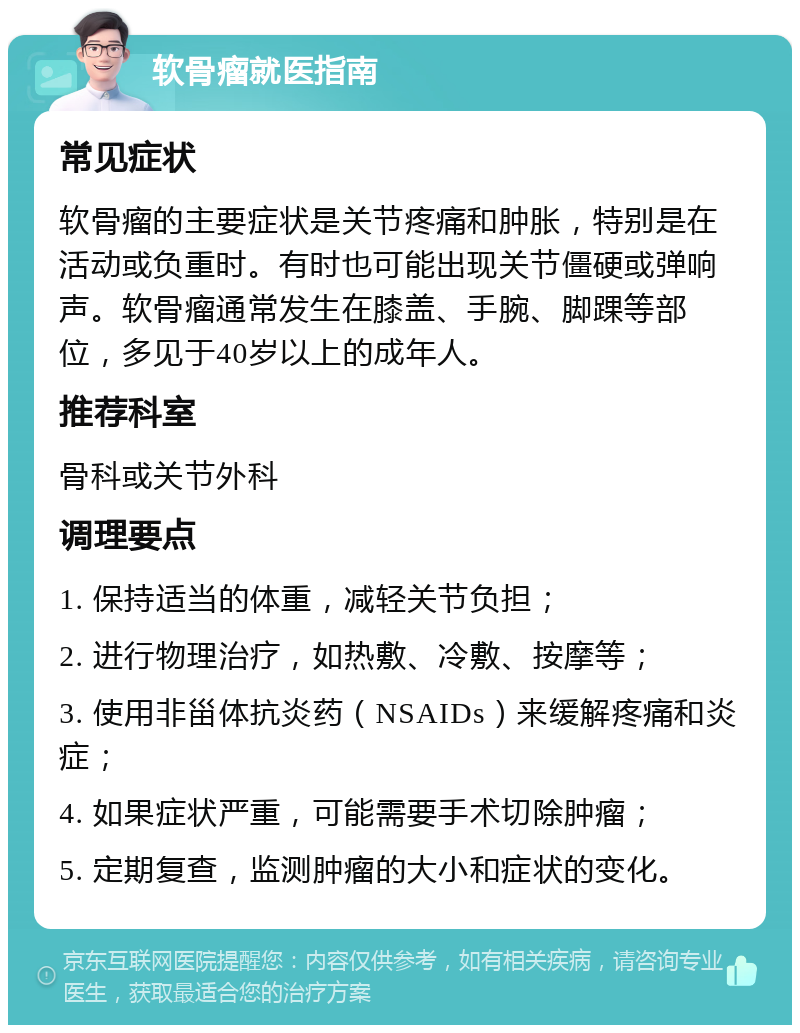 软骨瘤就医指南 常见症状 软骨瘤的主要症状是关节疼痛和肿胀，特别是在活动或负重时。有时也可能出现关节僵硬或弹响声。软骨瘤通常发生在膝盖、手腕、脚踝等部位，多见于40岁以上的成年人。 推荐科室 骨科或关节外科 调理要点 1. 保持适当的体重，减轻关节负担； 2. 进行物理治疗，如热敷、冷敷、按摩等； 3. 使用非甾体抗炎药（NSAIDs）来缓解疼痛和炎症； 4. 如果症状严重，可能需要手术切除肿瘤； 5. 定期复查，监测肿瘤的大小和症状的变化。