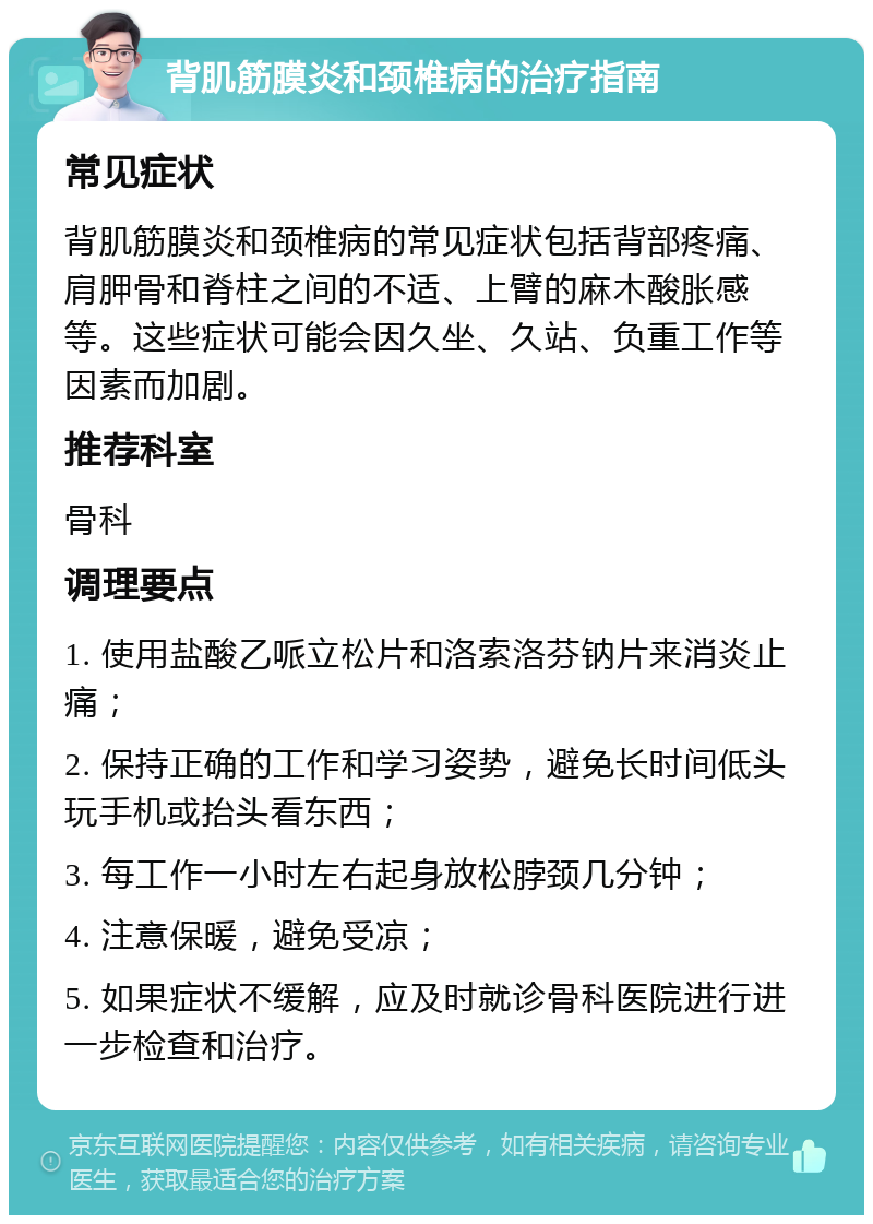 背肌筋膜炎和颈椎病的治疗指南 常见症状 背肌筋膜炎和颈椎病的常见症状包括背部疼痛、肩胛骨和脊柱之间的不适、上臂的麻木酸胀感等。这些症状可能会因久坐、久站、负重工作等因素而加剧。 推荐科室 骨科 调理要点 1. 使用盐酸乙哌立松片和洛索洛芬钠片来消炎止痛； 2. 保持正确的工作和学习姿势，避免长时间低头玩手机或抬头看东西； 3. 每工作一小时左右起身放松脖颈几分钟； 4. 注意保暖，避免受凉； 5. 如果症状不缓解，应及时就诊骨科医院进行进一步检查和治疗。