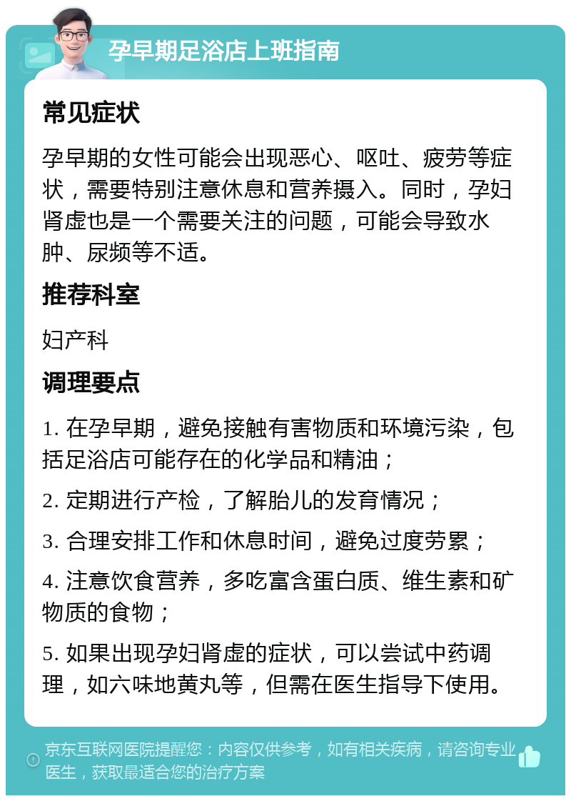 孕早期足浴店上班指南 常见症状 孕早期的女性可能会出现恶心、呕吐、疲劳等症状，需要特别注意休息和营养摄入。同时，孕妇肾虚也是一个需要关注的问题，可能会导致水肿、尿频等不适。 推荐科室 妇产科 调理要点 1. 在孕早期，避免接触有害物质和环境污染，包括足浴店可能存在的化学品和精油； 2. 定期进行产检，了解胎儿的发育情况； 3. 合理安排工作和休息时间，避免过度劳累； 4. 注意饮食营养，多吃富含蛋白质、维生素和矿物质的食物； 5. 如果出现孕妇肾虚的症状，可以尝试中药调理，如六味地黄丸等，但需在医生指导下使用。