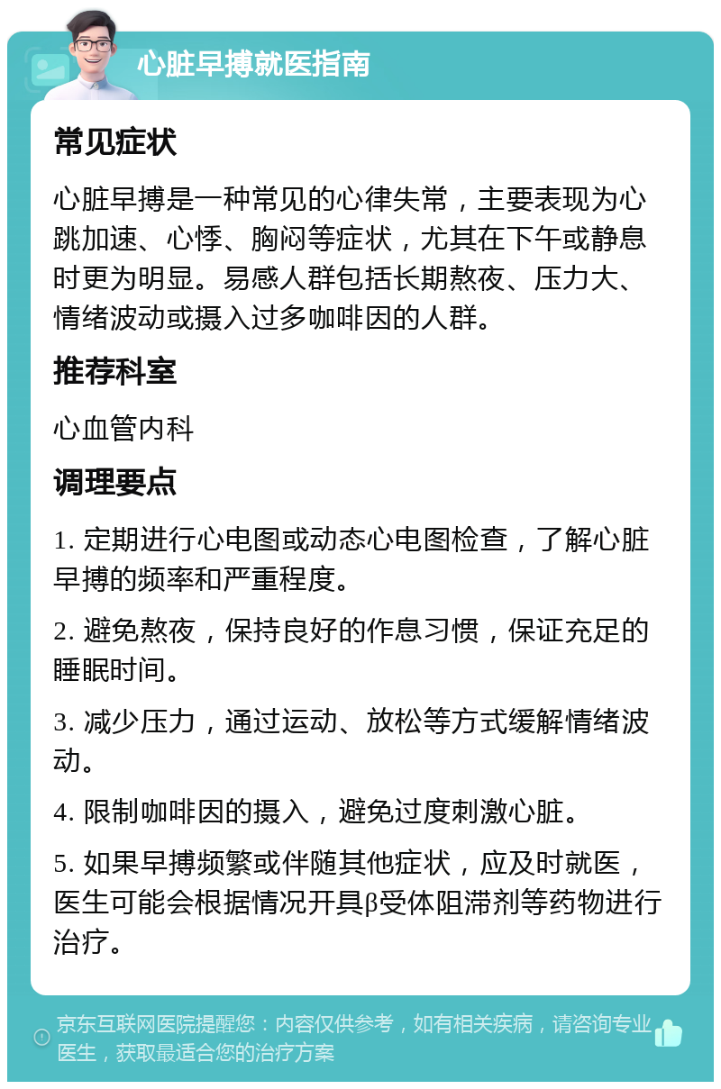 心脏早搏就医指南 常见症状 心脏早搏是一种常见的心律失常，主要表现为心跳加速、心悸、胸闷等症状，尤其在下午或静息时更为明显。易感人群包括长期熬夜、压力大、情绪波动或摄入过多咖啡因的人群。 推荐科室 心血管内科 调理要点 1. 定期进行心电图或动态心电图检查，了解心脏早搏的频率和严重程度。 2. 避免熬夜，保持良好的作息习惯，保证充足的睡眠时间。 3. 减少压力，通过运动、放松等方式缓解情绪波动。 4. 限制咖啡因的摄入，避免过度刺激心脏。 5. 如果早搏频繁或伴随其他症状，应及时就医，医生可能会根据情况开具β受体阻滞剂等药物进行治疗。