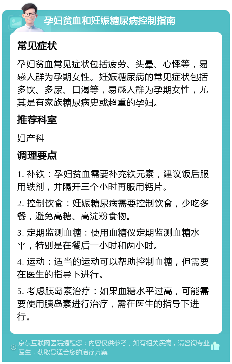 孕妇贫血和妊娠糖尿病控制指南 常见症状 孕妇贫血常见症状包括疲劳、头晕、心悸等，易感人群为孕期女性。妊娠糖尿病的常见症状包括多饮、多尿、口渴等，易感人群为孕期女性，尤其是有家族糖尿病史或超重的孕妇。 推荐科室 妇产科 调理要点 1. 补铁：孕妇贫血需要补充铁元素，建议饭后服用铁剂，并隔开三个小时再服用钙片。 2. 控制饮食：妊娠糖尿病需要控制饮食，少吃多餐，避免高糖、高淀粉食物。 3. 定期监测血糖：使用血糖仪定期监测血糖水平，特别是在餐后一小时和两小时。 4. 运动：适当的运动可以帮助控制血糖，但需要在医生的指导下进行。 5. 考虑胰岛素治疗：如果血糖水平过高，可能需要使用胰岛素进行治疗，需在医生的指导下进行。