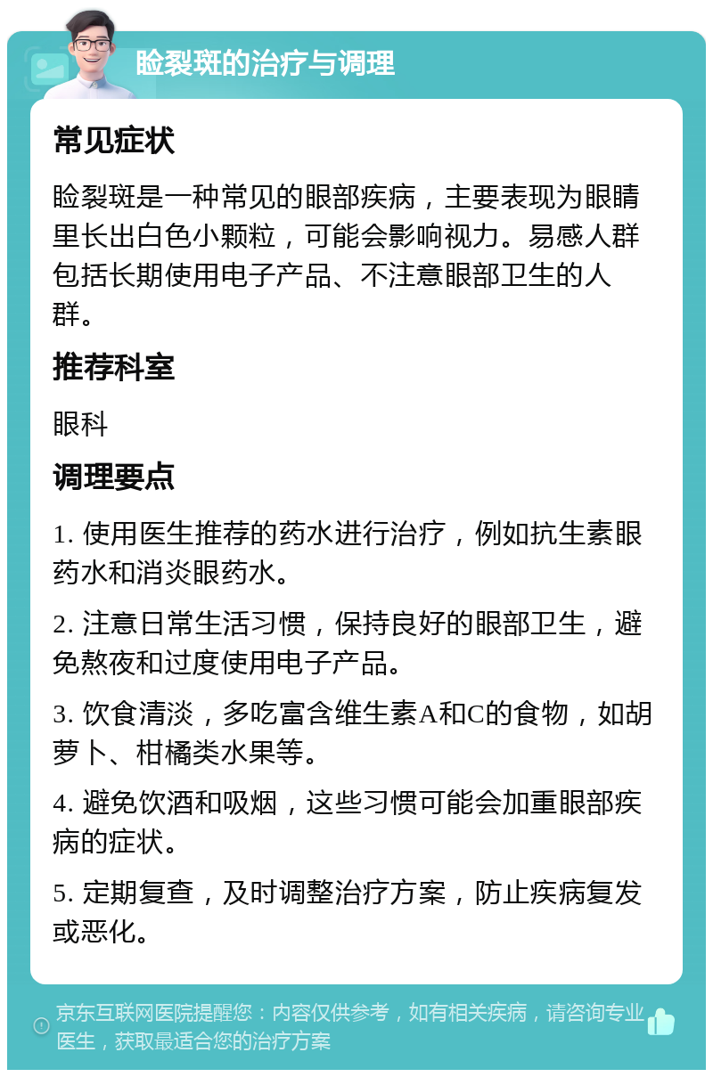 睑裂斑的治疗与调理 常见症状 睑裂斑是一种常见的眼部疾病，主要表现为眼睛里长出白色小颗粒，可能会影响视力。易感人群包括长期使用电子产品、不注意眼部卫生的人群。 推荐科室 眼科 调理要点 1. 使用医生推荐的药水进行治疗，例如抗生素眼药水和消炎眼药水。 2. 注意日常生活习惯，保持良好的眼部卫生，避免熬夜和过度使用电子产品。 3. 饮食清淡，多吃富含维生素A和C的食物，如胡萝卜、柑橘类水果等。 4. 避免饮酒和吸烟，这些习惯可能会加重眼部疾病的症状。 5. 定期复查，及时调整治疗方案，防止疾病复发或恶化。