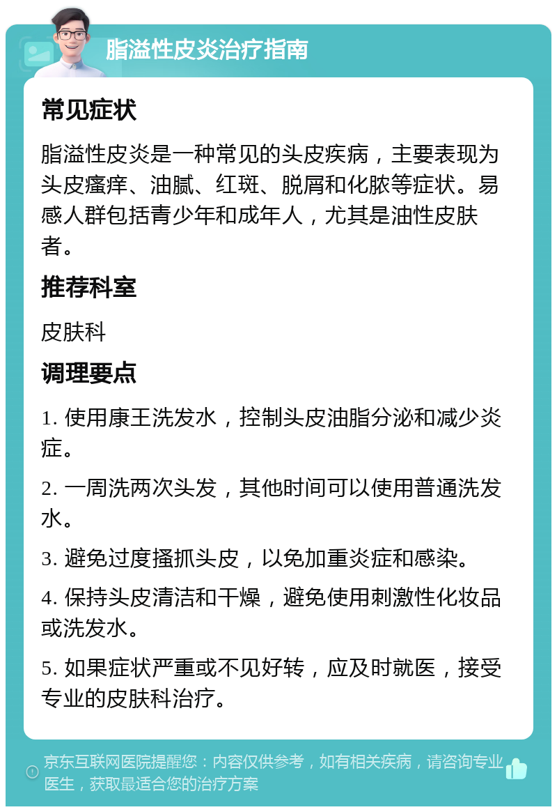 脂溢性皮炎治疗指南 常见症状 脂溢性皮炎是一种常见的头皮疾病，主要表现为头皮瘙痒、油腻、红斑、脱屑和化脓等症状。易感人群包括青少年和成年人，尤其是油性皮肤者。 推荐科室 皮肤科 调理要点 1. 使用康王洗发水，控制头皮油脂分泌和减少炎症。 2. 一周洗两次头发，其他时间可以使用普通洗发水。 3. 避免过度搔抓头皮，以免加重炎症和感染。 4. 保持头皮清洁和干燥，避免使用刺激性化妆品或洗发水。 5. 如果症状严重或不见好转，应及时就医，接受专业的皮肤科治疗。