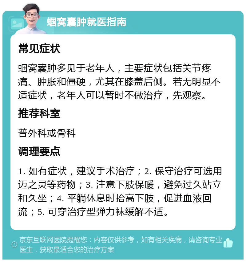 蝈窝囊肿就医指南 常见症状 蝈窝囊肿多见于老年人，主要症状包括关节疼痛、肿胀和僵硬，尤其在膝盖后侧。若无明显不适症状，老年人可以暂时不做治疗，先观察。 推荐科室 普外科或骨科 调理要点 1. 如有症状，建议手术治疗；2. 保守治疗可选用迈之灵等药物；3. 注意下肢保暖，避免过久站立和久坐；4. 平躺休息时抬高下肢，促进血液回流；5. 可穿治疗型弹力袜缓解不适。