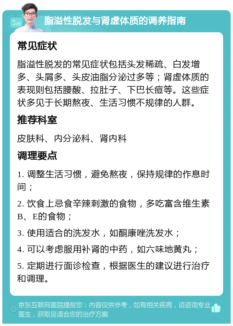 脂溢性脱发与肾虚体质的调养指南 常见症状 脂溢性脱发的常见症状包括头发稀疏、白发增多、头屑多、头皮油脂分泌过多等；肾虚体质的表现则包括腰酸、拉肚子、下巴长痘等。这些症状多见于长期熬夜、生活习惯不规律的人群。 推荐科室 皮肤科、内分泌科、肾内科 调理要点 1. 调整生活习惯，避免熬夜，保持规律的作息时间； 2. 饮食上忌食辛辣刺激的食物，多吃富含维生素B、E的食物； 3. 使用适合的洗发水，如酮康唑洗发水； 4. 可以考虑服用补肾的中药，如六味地黄丸； 5. 定期进行面诊检查，根据医生的建议进行治疗和调理。