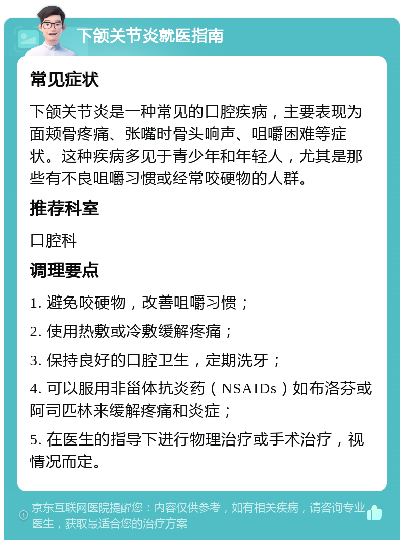 下颌关节炎就医指南 常见症状 下颌关节炎是一种常见的口腔疾病，主要表现为面颊骨疼痛、张嘴时骨头响声、咀嚼困难等症状。这种疾病多见于青少年和年轻人，尤其是那些有不良咀嚼习惯或经常咬硬物的人群。 推荐科室 口腔科 调理要点 1. 避免咬硬物，改善咀嚼习惯； 2. 使用热敷或冷敷缓解疼痛； 3. 保持良好的口腔卫生，定期洗牙； 4. 可以服用非甾体抗炎药（NSAIDs）如布洛芬或阿司匹林来缓解疼痛和炎症； 5. 在医生的指导下进行物理治疗或手术治疗，视情况而定。