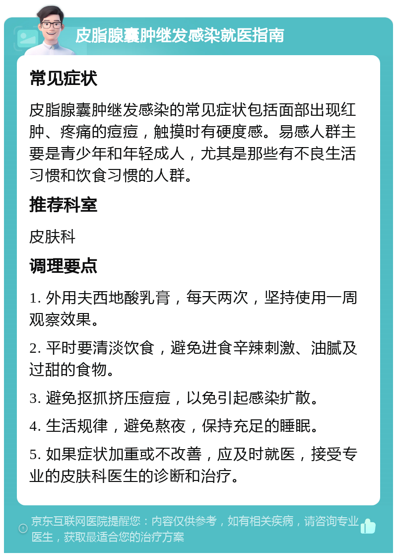 皮脂腺囊肿继发感染就医指南 常见症状 皮脂腺囊肿继发感染的常见症状包括面部出现红肿、疼痛的痘痘，触摸时有硬度感。易感人群主要是青少年和年轻成人，尤其是那些有不良生活习惯和饮食习惯的人群。 推荐科室 皮肤科 调理要点 1. 外用夫西地酸乳膏，每天两次，坚持使用一周观察效果。 2. 平时要清淡饮食，避免进食辛辣刺激、油腻及过甜的食物。 3. 避免抠抓挤压痘痘，以免引起感染扩散。 4. 生活规律，避免熬夜，保持充足的睡眠。 5. 如果症状加重或不改善，应及时就医，接受专业的皮肤科医生的诊断和治疗。