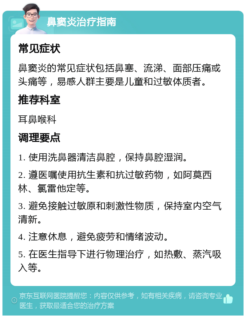 鼻窦炎治疗指南 常见症状 鼻窦炎的常见症状包括鼻塞、流涕、面部压痛或头痛等，易感人群主要是儿童和过敏体质者。 推荐科室 耳鼻喉科 调理要点 1. 使用洗鼻器清洁鼻腔，保持鼻腔湿润。 2. 遵医嘱使用抗生素和抗过敏药物，如阿莫西林、氯雷他定等。 3. 避免接触过敏原和刺激性物质，保持室内空气清新。 4. 注意休息，避免疲劳和情绪波动。 5. 在医生指导下进行物理治疗，如热敷、蒸汽吸入等。