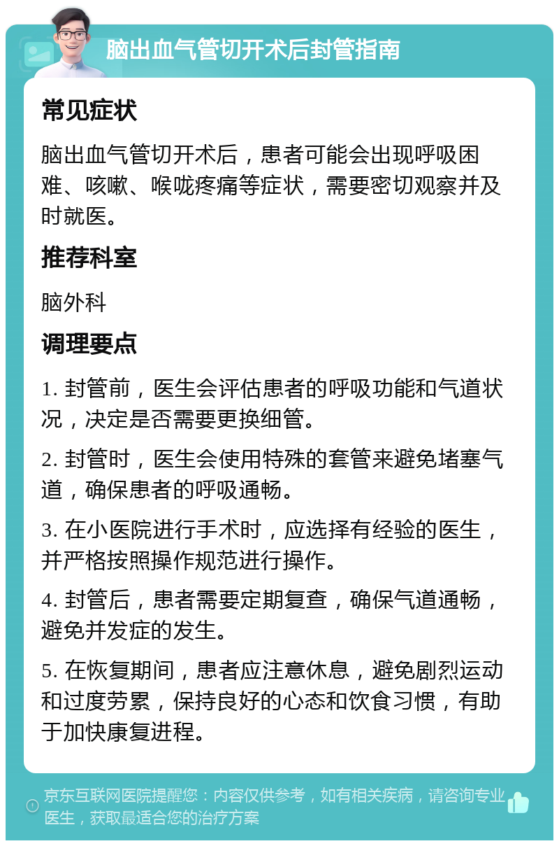 脑出血气管切开术后封管指南 常见症状 脑出血气管切开术后，患者可能会出现呼吸困难、咳嗽、喉咙疼痛等症状，需要密切观察并及时就医。 推荐科室 脑外科 调理要点 1. 封管前，医生会评估患者的呼吸功能和气道状况，决定是否需要更换细管。 2. 封管时，医生会使用特殊的套管来避免堵塞气道，确保患者的呼吸通畅。 3. 在小医院进行手术时，应选择有经验的医生，并严格按照操作规范进行操作。 4. 封管后，患者需要定期复查，确保气道通畅，避免并发症的发生。 5. 在恢复期间，患者应注意休息，避免剧烈运动和过度劳累，保持良好的心态和饮食习惯，有助于加快康复进程。