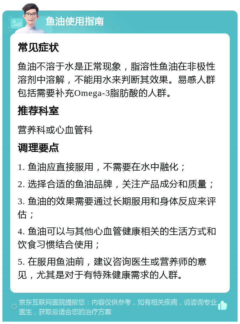 鱼油使用指南 常见症状 鱼油不溶于水是正常现象，脂溶性鱼油在非极性溶剂中溶解，不能用水来判断其效果。易感人群包括需要补充Omega-3脂肪酸的人群。 推荐科室 营养科或心血管科 调理要点 1. 鱼油应直接服用，不需要在水中融化； 2. 选择合适的鱼油品牌，关注产品成分和质量； 3. 鱼油的效果需要通过长期服用和身体反应来评估； 4. 鱼油可以与其他心血管健康相关的生活方式和饮食习惯结合使用； 5. 在服用鱼油前，建议咨询医生或营养师的意见，尤其是对于有特殊健康需求的人群。