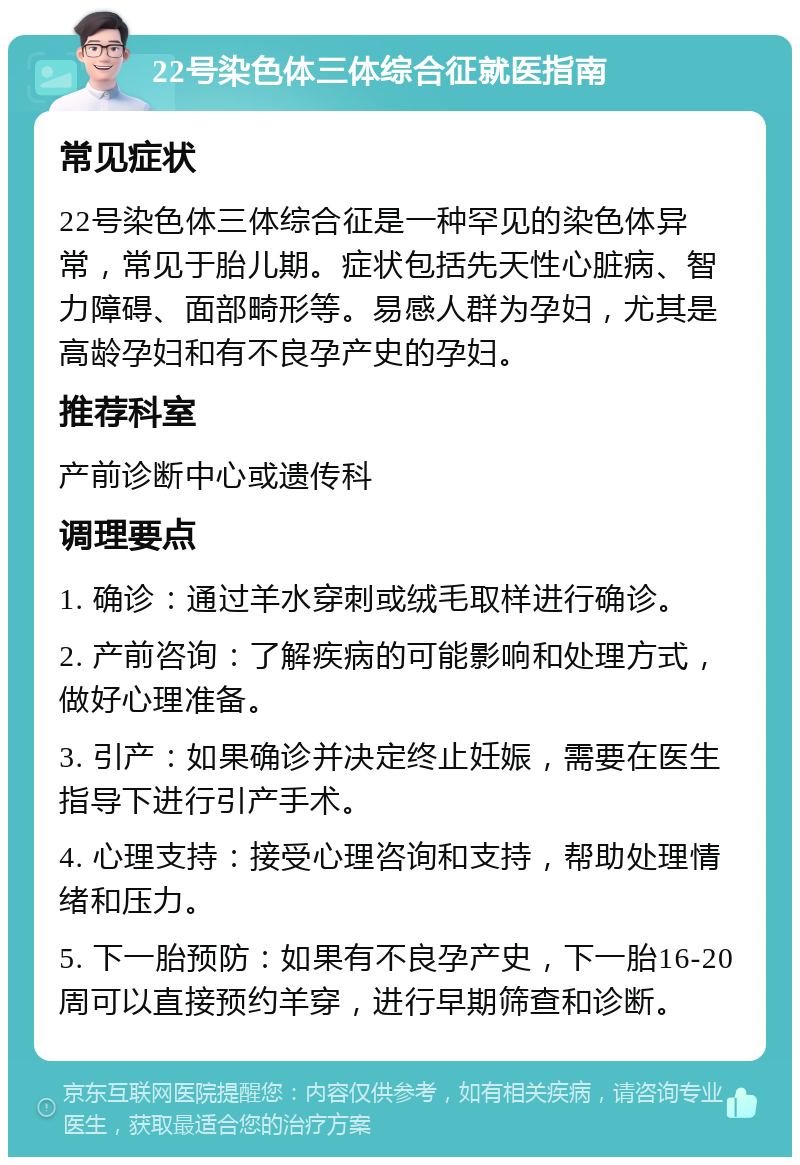 22号染色体三体综合征就医指南 常见症状 22号染色体三体综合征是一种罕见的染色体异常，常见于胎儿期。症状包括先天性心脏病、智力障碍、面部畸形等。易感人群为孕妇，尤其是高龄孕妇和有不良孕产史的孕妇。 推荐科室 产前诊断中心或遗传科 调理要点 1. 确诊：通过羊水穿刺或绒毛取样进行确诊。 2. 产前咨询：了解疾病的可能影响和处理方式，做好心理准备。 3. 引产：如果确诊并决定终止妊娠，需要在医生指导下进行引产手术。 4. 心理支持：接受心理咨询和支持，帮助处理情绪和压力。 5. 下一胎预防：如果有不良孕产史，下一胎16-20周可以直接预约羊穿，进行早期筛查和诊断。