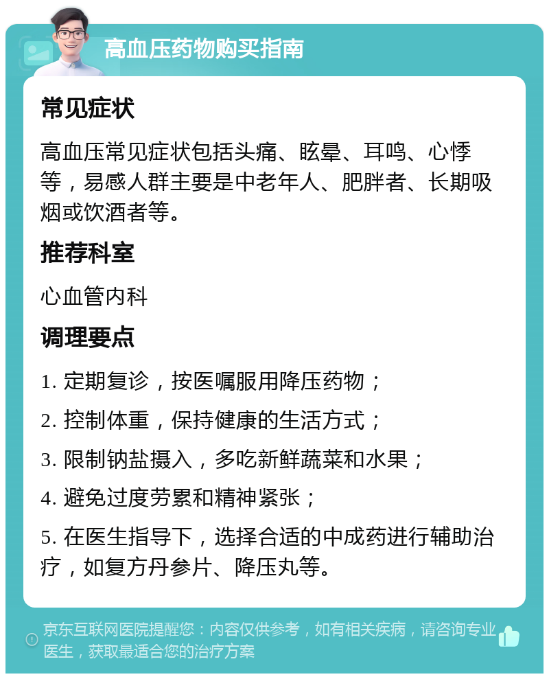 高血压药物购买指南 常见症状 高血压常见症状包括头痛、眩晕、耳鸣、心悸等，易感人群主要是中老年人、肥胖者、长期吸烟或饮酒者等。 推荐科室 心血管内科 调理要点 1. 定期复诊，按医嘱服用降压药物； 2. 控制体重，保持健康的生活方式； 3. 限制钠盐摄入，多吃新鲜蔬菜和水果； 4. 避免过度劳累和精神紧张； 5. 在医生指导下，选择合适的中成药进行辅助治疗，如复方丹参片、降压丸等。