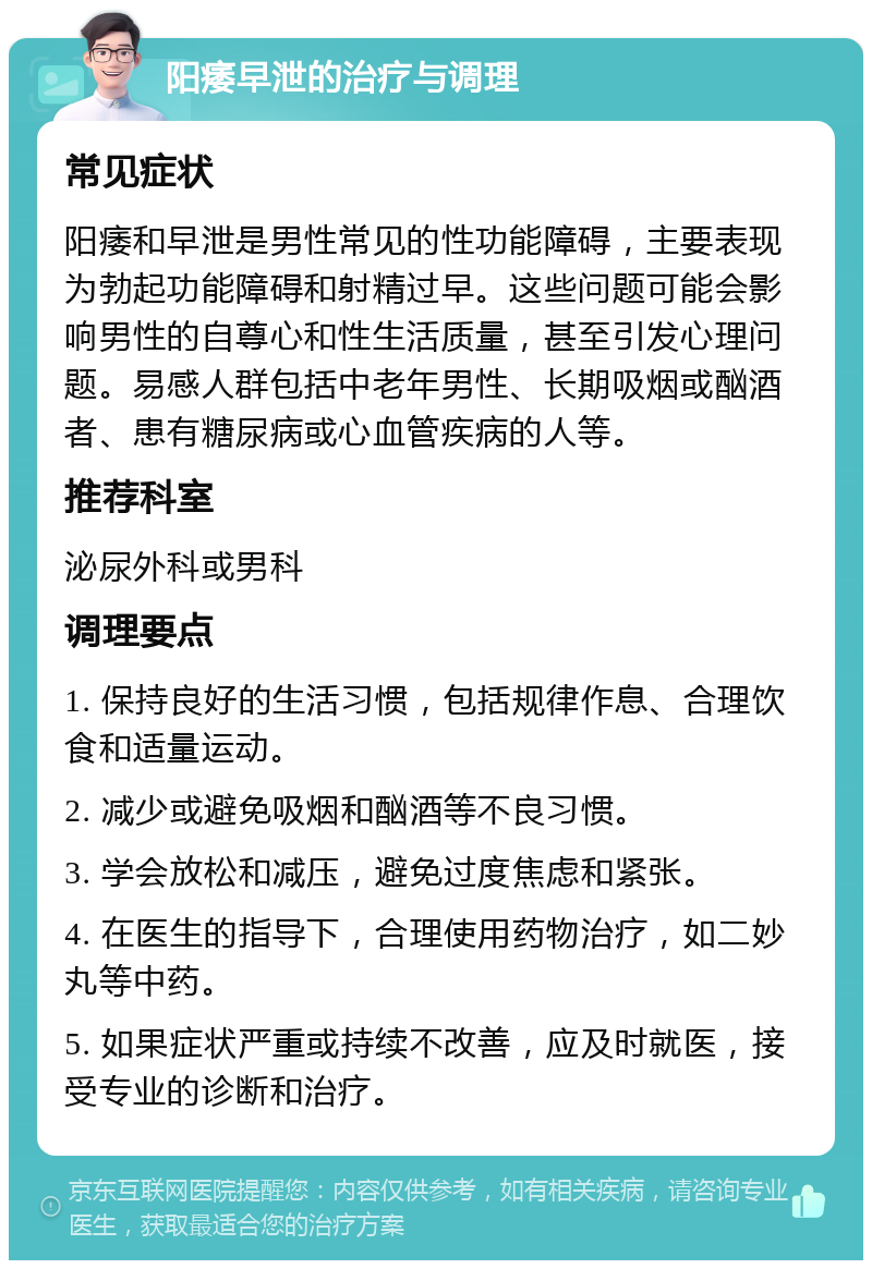 阳痿早泄的治疗与调理 常见症状 阳痿和早泄是男性常见的性功能障碍，主要表现为勃起功能障碍和射精过早。这些问题可能会影响男性的自尊心和性生活质量，甚至引发心理问题。易感人群包括中老年男性、长期吸烟或酗酒者、患有糖尿病或心血管疾病的人等。 推荐科室 泌尿外科或男科 调理要点 1. 保持良好的生活习惯，包括规律作息、合理饮食和适量运动。 2. 减少或避免吸烟和酗酒等不良习惯。 3. 学会放松和减压，避免过度焦虑和紧张。 4. 在医生的指导下，合理使用药物治疗，如二妙丸等中药。 5. 如果症状严重或持续不改善，应及时就医，接受专业的诊断和治疗。