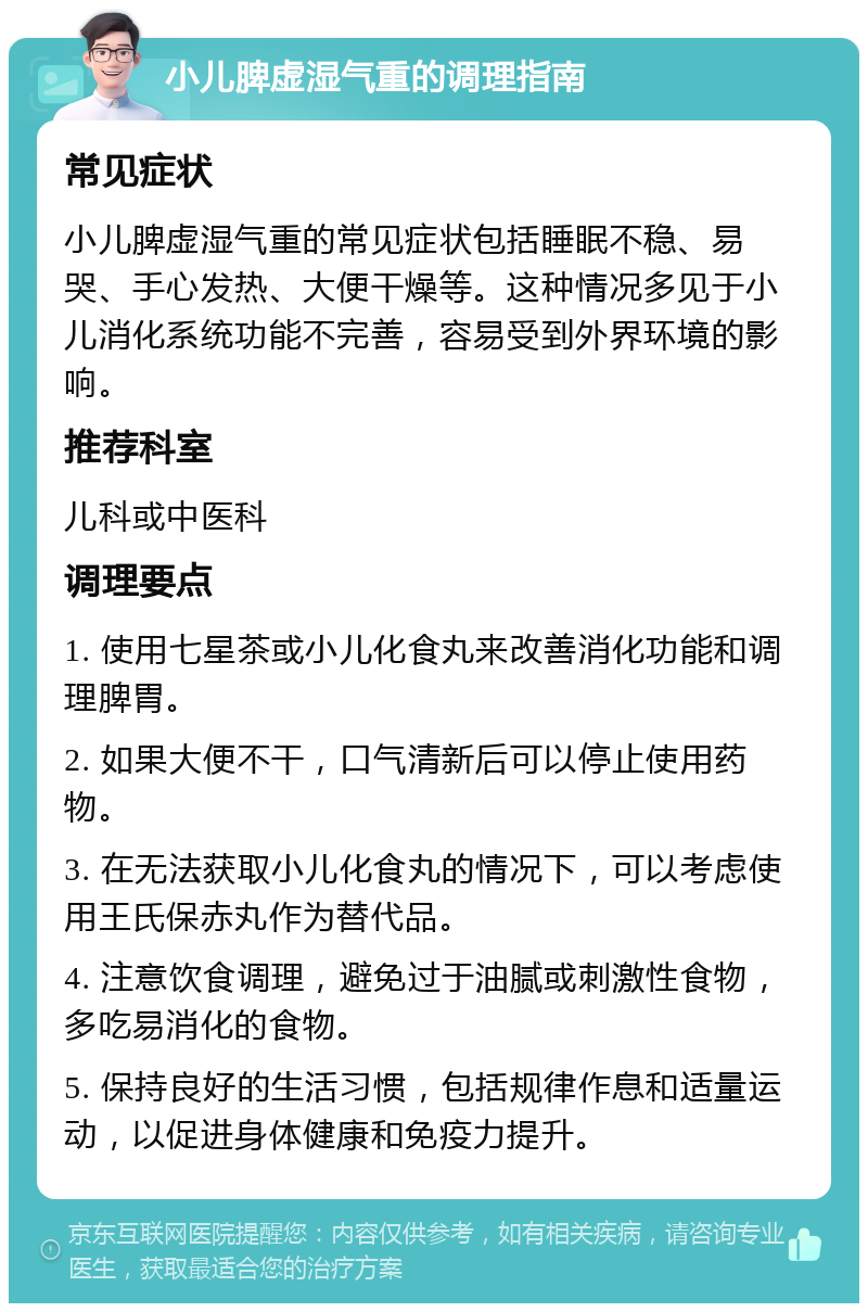 小儿脾虚湿气重的调理指南 常见症状 小儿脾虚湿气重的常见症状包括睡眠不稳、易哭、手心发热、大便干燥等。这种情况多见于小儿消化系统功能不完善，容易受到外界环境的影响。 推荐科室 儿科或中医科 调理要点 1. 使用七星茶或小儿化食丸来改善消化功能和调理脾胃。 2. 如果大便不干，口气清新后可以停止使用药物。 3. 在无法获取小儿化食丸的情况下，可以考虑使用王氏保赤丸作为替代品。 4. 注意饮食调理，避免过于油腻或刺激性食物，多吃易消化的食物。 5. 保持良好的生活习惯，包括规律作息和适量运动，以促进身体健康和免疫力提升。