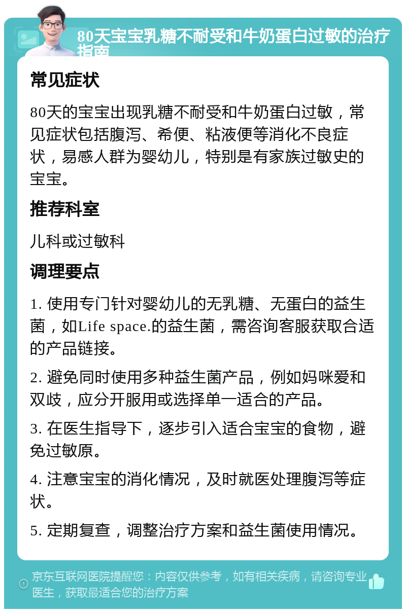 80天宝宝乳糖不耐受和牛奶蛋白过敏的治疗指南 常见症状 80天的宝宝出现乳糖不耐受和牛奶蛋白过敏，常见症状包括腹泻、希便、粘液便等消化不良症状，易感人群为婴幼儿，特别是有家族过敏史的宝宝。 推荐科室 儿科或过敏科 调理要点 1. 使用专门针对婴幼儿的无乳糖、无蛋白的益生菌，如Life space.的益生菌，需咨询客服获取合适的产品链接。 2. 避免同时使用多种益生菌产品，例如妈咪爱和双歧，应分开服用或选择单一适合的产品。 3. 在医生指导下，逐步引入适合宝宝的食物，避免过敏原。 4. 注意宝宝的消化情况，及时就医处理腹泻等症状。 5. 定期复查，调整治疗方案和益生菌使用情况。