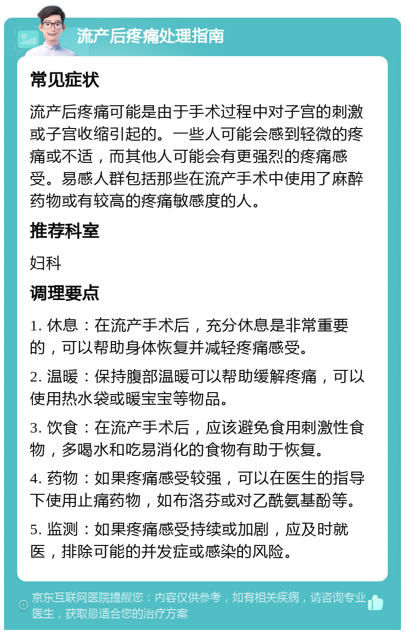 流产后疼痛处理指南 常见症状 流产后疼痛可能是由于手术过程中对子宫的刺激或子宫收缩引起的。一些人可能会感到轻微的疼痛或不适，而其他人可能会有更强烈的疼痛感受。易感人群包括那些在流产手术中使用了麻醉药物或有较高的疼痛敏感度的人。 推荐科室 妇科 调理要点 1. 休息：在流产手术后，充分休息是非常重要的，可以帮助身体恢复并减轻疼痛感受。 2. 温暖：保持腹部温暖可以帮助缓解疼痛，可以使用热水袋或暖宝宝等物品。 3. 饮食：在流产手术后，应该避免食用刺激性食物，多喝水和吃易消化的食物有助于恢复。 4. 药物：如果疼痛感受较强，可以在医生的指导下使用止痛药物，如布洛芬或对乙酰氨基酚等。 5. 监测：如果疼痛感受持续或加剧，应及时就医，排除可能的并发症或感染的风险。