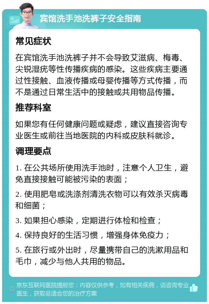 宾馆洗手池洗裤子安全指南 常见症状 在宾馆洗手池洗裤子并不会导致艾滋病、梅毒、尖锐湿疣等性传播疾病的感染。这些疾病主要通过性接触、血液传播或母婴传播等方式传播，而不是通过日常生活中的接触或共用物品传播。 推荐科室 如果您有任何健康问题或疑虑，建议直接咨询专业医生或前往当地医院的内科或皮肤科就诊。 调理要点 1. 在公共场所使用洗手池时，注意个人卫生，避免直接接触可能被污染的表面； 2. 使用肥皂或洗涤剂清洗衣物可以有效杀灭病毒和细菌； 3. 如果担心感染，定期进行体检和检查； 4. 保持良好的生活习惯，增强身体免疫力； 5. 在旅行或外出时，尽量携带自己的洗漱用品和毛巾，减少与他人共用的物品。