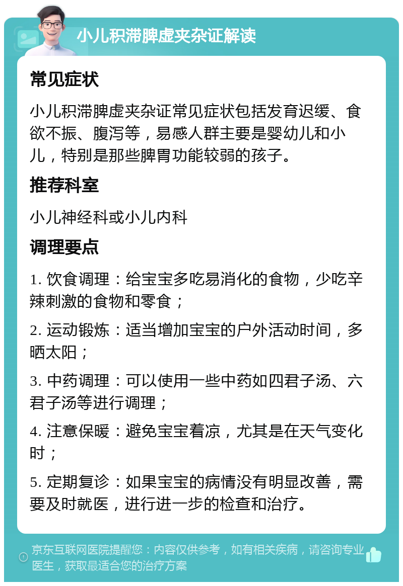 小儿积滞脾虚夹杂证解读 常见症状 小儿积滞脾虚夹杂证常见症状包括发育迟缓、食欲不振、腹泻等，易感人群主要是婴幼儿和小儿，特别是那些脾胃功能较弱的孩子。 推荐科室 小儿神经科或小儿内科 调理要点 1. 饮食调理：给宝宝多吃易消化的食物，少吃辛辣刺激的食物和零食； 2. 运动锻炼：适当增加宝宝的户外活动时间，多晒太阳； 3. 中药调理：可以使用一些中药如四君子汤、六君子汤等进行调理； 4. 注意保暖：避免宝宝着凉，尤其是在天气变化时； 5. 定期复诊：如果宝宝的病情没有明显改善，需要及时就医，进行进一步的检查和治疗。