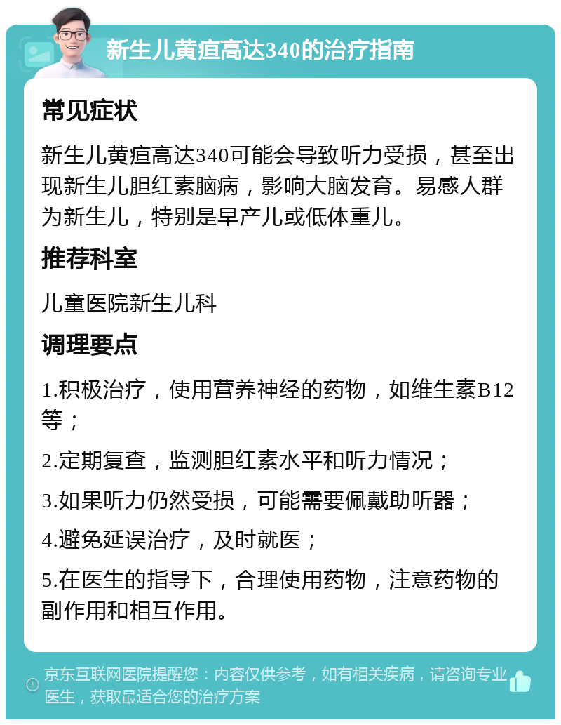 新生儿黄疸高达340的治疗指南 常见症状 新生儿黄疸高达340可能会导致听力受损，甚至出现新生儿胆红素脑病，影响大脑发育。易感人群为新生儿，特别是早产儿或低体重儿。 推荐科室 儿童医院新生儿科 调理要点 1.积极治疗，使用营养神经的药物，如维生素B12等； 2.定期复查，监测胆红素水平和听力情况； 3.如果听力仍然受损，可能需要佩戴助听器； 4.避免延误治疗，及时就医； 5.在医生的指导下，合理使用药物，注意药物的副作用和相互作用。