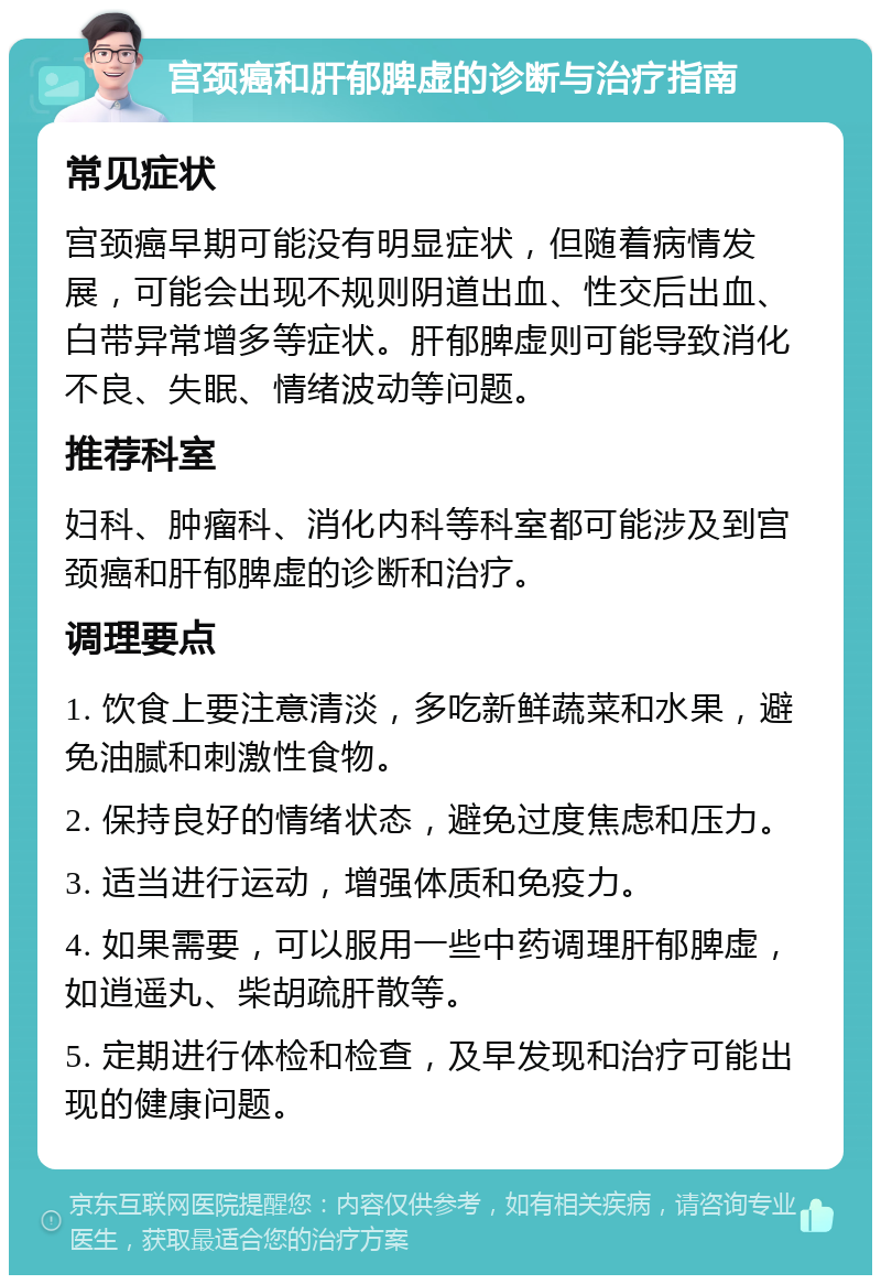 宫颈癌和肝郁脾虚的诊断与治疗指南 常见症状 宫颈癌早期可能没有明显症状，但随着病情发展，可能会出现不规则阴道出血、性交后出血、白带异常增多等症状。肝郁脾虚则可能导致消化不良、失眠、情绪波动等问题。 推荐科室 妇科、肿瘤科、消化内科等科室都可能涉及到宫颈癌和肝郁脾虚的诊断和治疗。 调理要点 1. 饮食上要注意清淡，多吃新鲜蔬菜和水果，避免油腻和刺激性食物。 2. 保持良好的情绪状态，避免过度焦虑和压力。 3. 适当进行运动，增强体质和免疫力。 4. 如果需要，可以服用一些中药调理肝郁脾虚，如逍遥丸、柴胡疏肝散等。 5. 定期进行体检和检查，及早发现和治疗可能出现的健康问题。