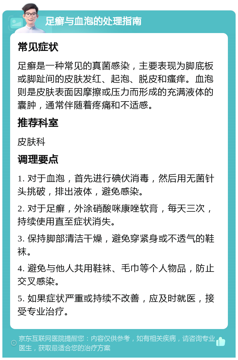 足癣与血泡的处理指南 常见症状 足癣是一种常见的真菌感染，主要表现为脚底板或脚趾间的皮肤发红、起泡、脱皮和瘙痒。血泡则是皮肤表面因摩擦或压力而形成的充满液体的囊肿，通常伴随着疼痛和不适感。 推荐科室 皮肤科 调理要点 1. 对于血泡，首先进行碘伏消毒，然后用无菌针头挑破，排出液体，避免感染。 2. 对于足癣，外涂硝酸咪康唑软膏，每天三次，持续使用直至症状消失。 3. 保持脚部清洁干燥，避免穿紧身或不透气的鞋袜。 4. 避免与他人共用鞋袜、毛巾等个人物品，防止交叉感染。 5. 如果症状严重或持续不改善，应及时就医，接受专业治疗。