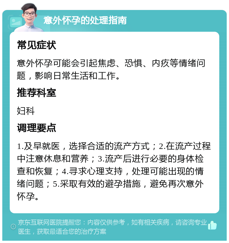 意外怀孕的处理指南 常见症状 意外怀孕可能会引起焦虑、恐惧、内疚等情绪问题，影响日常生活和工作。 推荐科室 妇科 调理要点 1.及早就医，选择合适的流产方式；2.在流产过程中注意休息和营养；3.流产后进行必要的身体检查和恢复；4.寻求心理支持，处理可能出现的情绪问题；5.采取有效的避孕措施，避免再次意外怀孕。