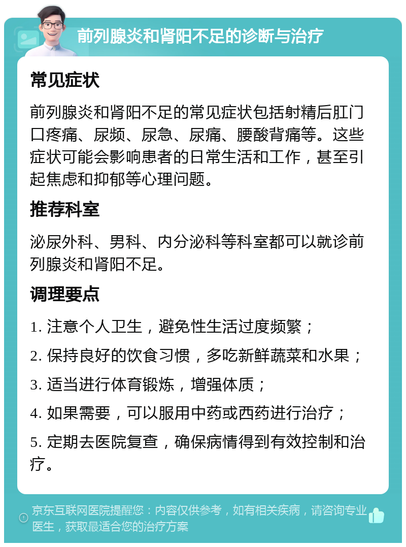 前列腺炎和肾阳不足的诊断与治疗 常见症状 前列腺炎和肾阳不足的常见症状包括射精后肛门口疼痛、尿频、尿急、尿痛、腰酸背痛等。这些症状可能会影响患者的日常生活和工作，甚至引起焦虑和抑郁等心理问题。 推荐科室 泌尿外科、男科、内分泌科等科室都可以就诊前列腺炎和肾阳不足。 调理要点 1. 注意个人卫生，避免性生活过度频繁； 2. 保持良好的饮食习惯，多吃新鲜蔬菜和水果； 3. 适当进行体育锻炼，增强体质； 4. 如果需要，可以服用中药或西药进行治疗； 5. 定期去医院复查，确保病情得到有效控制和治疗。